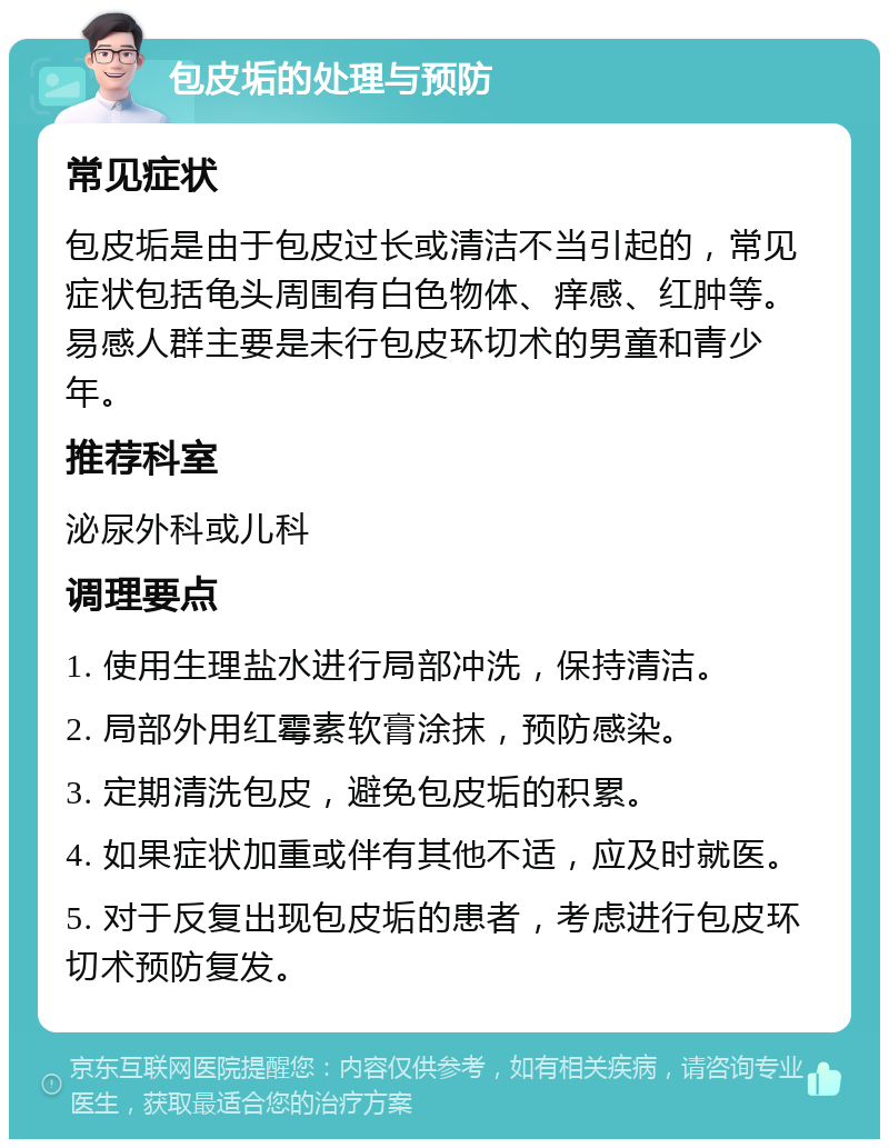 包皮垢的处理与预防 常见症状 包皮垢是由于包皮过长或清洁不当引起的，常见症状包括龟头周围有白色物体、痒感、红肿等。易感人群主要是未行包皮环切术的男童和青少年。 推荐科室 泌尿外科或儿科 调理要点 1. 使用生理盐水进行局部冲洗，保持清洁。 2. 局部外用红霉素软膏涂抹，预防感染。 3. 定期清洗包皮，避免包皮垢的积累。 4. 如果症状加重或伴有其他不适，应及时就医。 5. 对于反复出现包皮垢的患者，考虑进行包皮环切术预防复发。