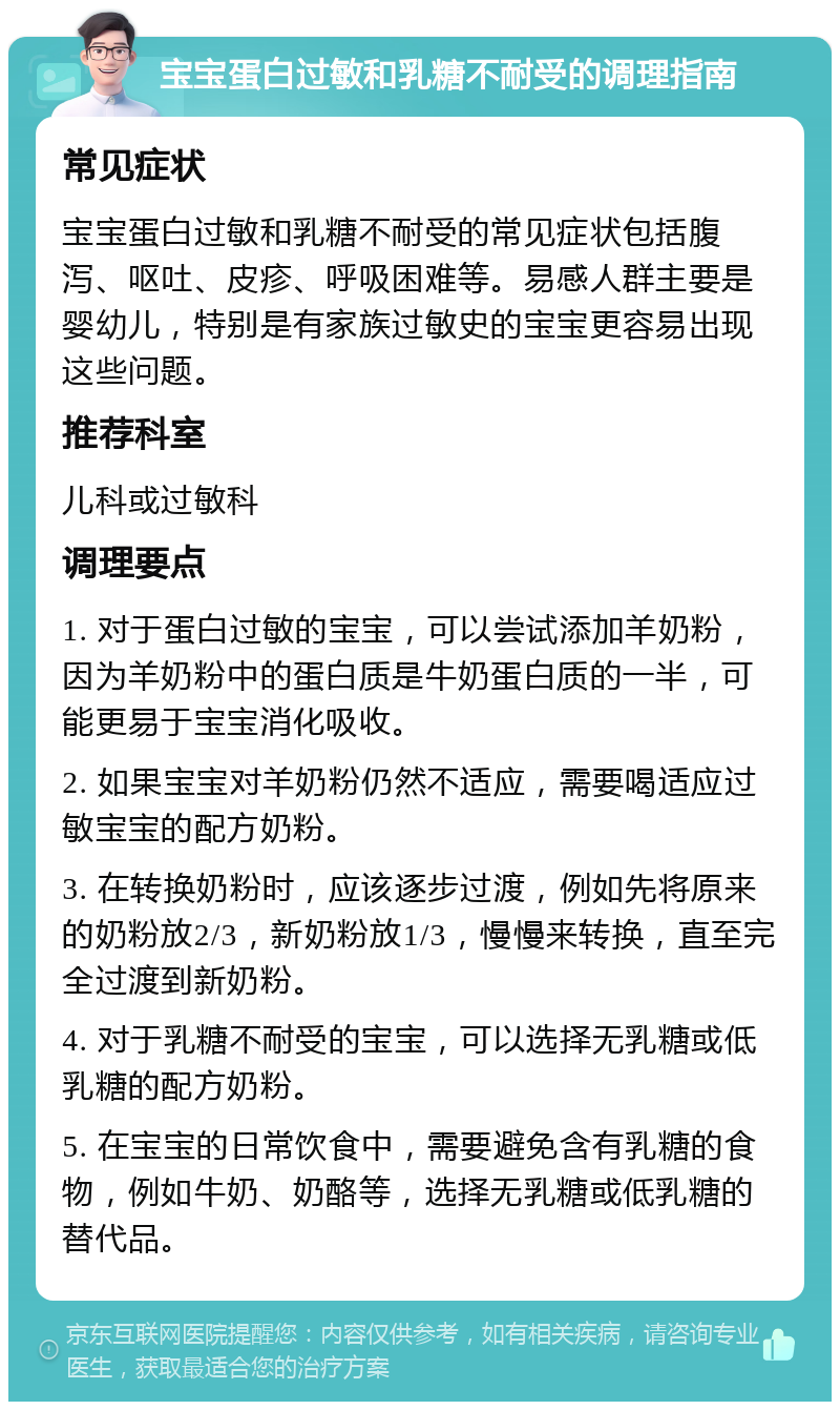 宝宝蛋白过敏和乳糖不耐受的调理指南 常见症状 宝宝蛋白过敏和乳糖不耐受的常见症状包括腹泻、呕吐、皮疹、呼吸困难等。易感人群主要是婴幼儿，特别是有家族过敏史的宝宝更容易出现这些问题。 推荐科室 儿科或过敏科 调理要点 1. 对于蛋白过敏的宝宝，可以尝试添加羊奶粉，因为羊奶粉中的蛋白质是牛奶蛋白质的一半，可能更易于宝宝消化吸收。 2. 如果宝宝对羊奶粉仍然不适应，需要喝适应过敏宝宝的配方奶粉。 3. 在转换奶粉时，应该逐步过渡，例如先将原来的奶粉放2/3，新奶粉放1/3，慢慢来转换，直至完全过渡到新奶粉。 4. 对于乳糖不耐受的宝宝，可以选择无乳糖或低乳糖的配方奶粉。 5. 在宝宝的日常饮食中，需要避免含有乳糖的食物，例如牛奶、奶酪等，选择无乳糖或低乳糖的替代品。