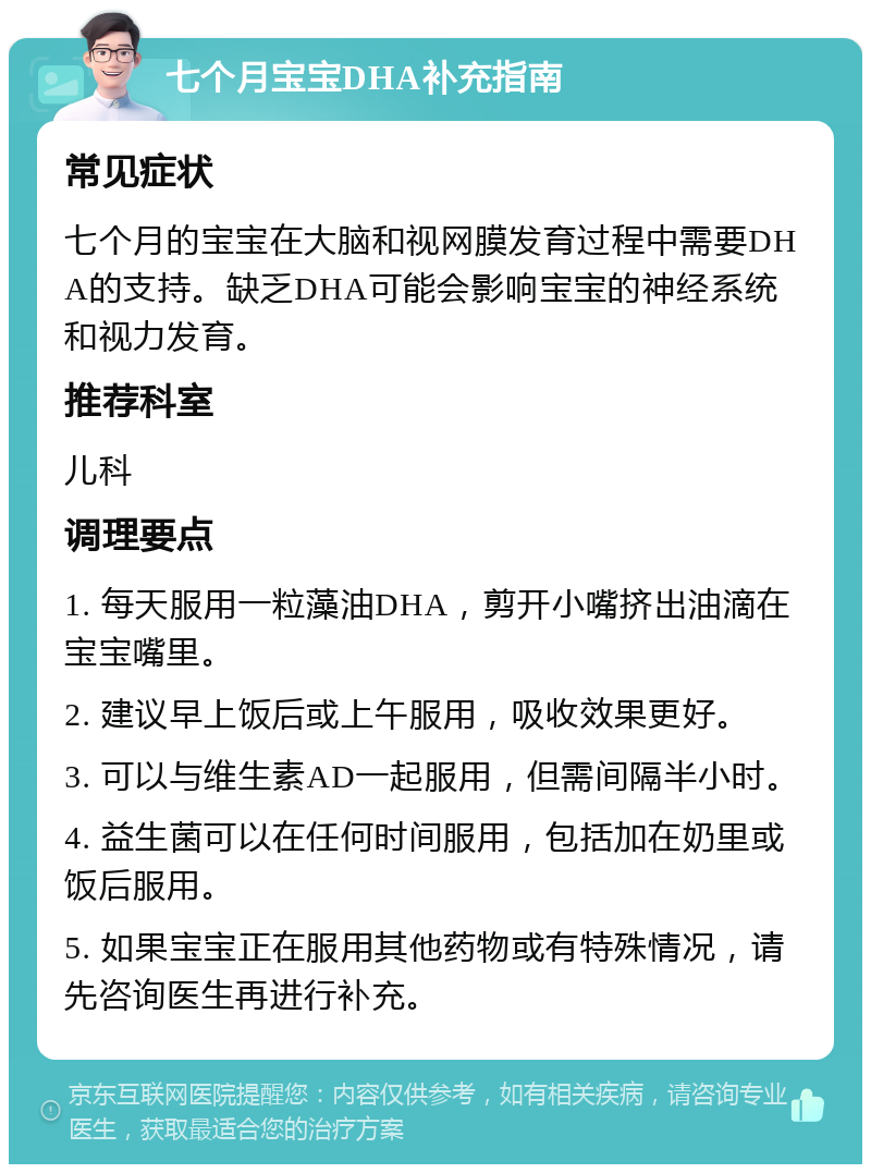 七个月宝宝DHA补充指南 常见症状 七个月的宝宝在大脑和视网膜发育过程中需要DHA的支持。缺乏DHA可能会影响宝宝的神经系统和视力发育。 推荐科室 儿科 调理要点 1. 每天服用一粒藻油DHA，剪开小嘴挤出油滴在宝宝嘴里。 2. 建议早上饭后或上午服用，吸收效果更好。 3. 可以与维生素AD一起服用，但需间隔半小时。 4. 益生菌可以在任何时间服用，包括加在奶里或饭后服用。 5. 如果宝宝正在服用其他药物或有特殊情况，请先咨询医生再进行补充。