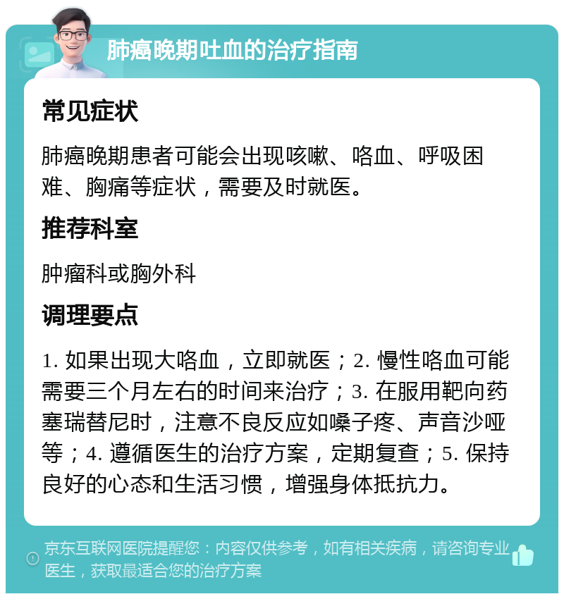 肺癌晚期吐血的治疗指南 常见症状 肺癌晚期患者可能会出现咳嗽、咯血、呼吸困难、胸痛等症状，需要及时就医。 推荐科室 肿瘤科或胸外科 调理要点 1. 如果出现大咯血，立即就医；2. 慢性咯血可能需要三个月左右的时间来治疗；3. 在服用靶向药塞瑞替尼时，注意不良反应如嗓子疼、声音沙哑等；4. 遵循医生的治疗方案，定期复查；5. 保持良好的心态和生活习惯，增强身体抵抗力。