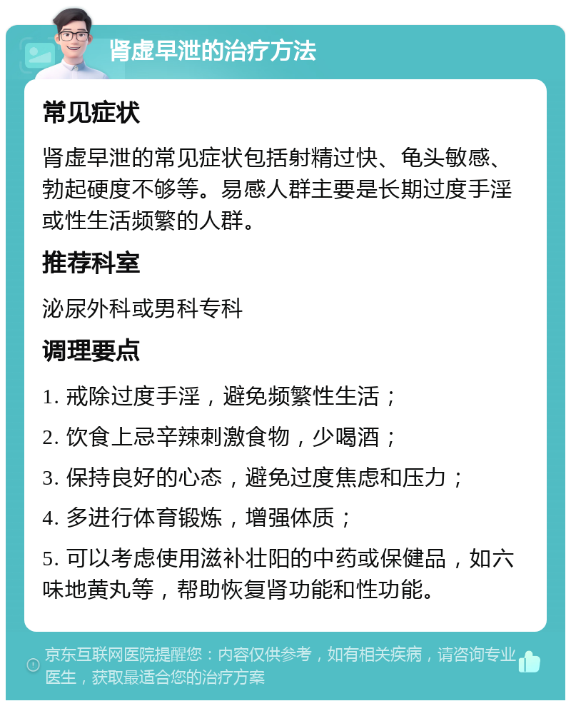 肾虚早泄的治疗方法 常见症状 肾虚早泄的常见症状包括射精过快、龟头敏感、勃起硬度不够等。易感人群主要是长期过度手淫或性生活频繁的人群。 推荐科室 泌尿外科或男科专科 调理要点 1. 戒除过度手淫，避免频繁性生活； 2. 饮食上忌辛辣刺激食物，少喝酒； 3. 保持良好的心态，避免过度焦虑和压力； 4. 多进行体育锻炼，增强体质； 5. 可以考虑使用滋补壮阳的中药或保健品，如六味地黄丸等，帮助恢复肾功能和性功能。