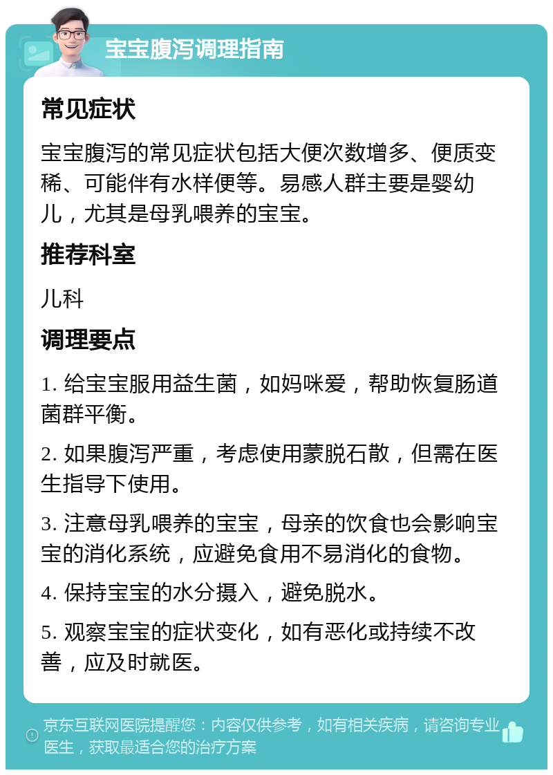 宝宝腹泻调理指南 常见症状 宝宝腹泻的常见症状包括大便次数增多、便质变稀、可能伴有水样便等。易感人群主要是婴幼儿，尤其是母乳喂养的宝宝。 推荐科室 儿科 调理要点 1. 给宝宝服用益生菌，如妈咪爱，帮助恢复肠道菌群平衡。 2. 如果腹泻严重，考虑使用蒙脱石散，但需在医生指导下使用。 3. 注意母乳喂养的宝宝，母亲的饮食也会影响宝宝的消化系统，应避免食用不易消化的食物。 4. 保持宝宝的水分摄入，避免脱水。 5. 观察宝宝的症状变化，如有恶化或持续不改善，应及时就医。