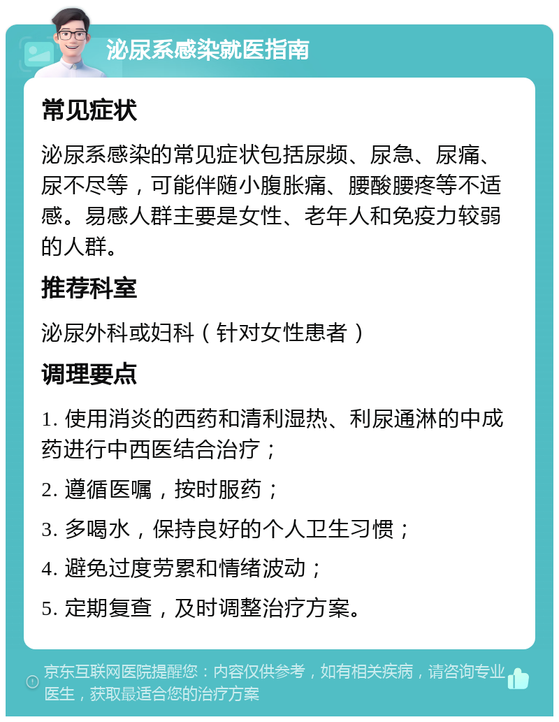 泌尿系感染就医指南 常见症状 泌尿系感染的常见症状包括尿频、尿急、尿痛、尿不尽等，可能伴随小腹胀痛、腰酸腰疼等不适感。易感人群主要是女性、老年人和免疫力较弱的人群。 推荐科室 泌尿外科或妇科（针对女性患者） 调理要点 1. 使用消炎的西药和清利湿热、利尿通淋的中成药进行中西医结合治疗； 2. 遵循医嘱，按时服药； 3. 多喝水，保持良好的个人卫生习惯； 4. 避免过度劳累和情绪波动； 5. 定期复查，及时调整治疗方案。