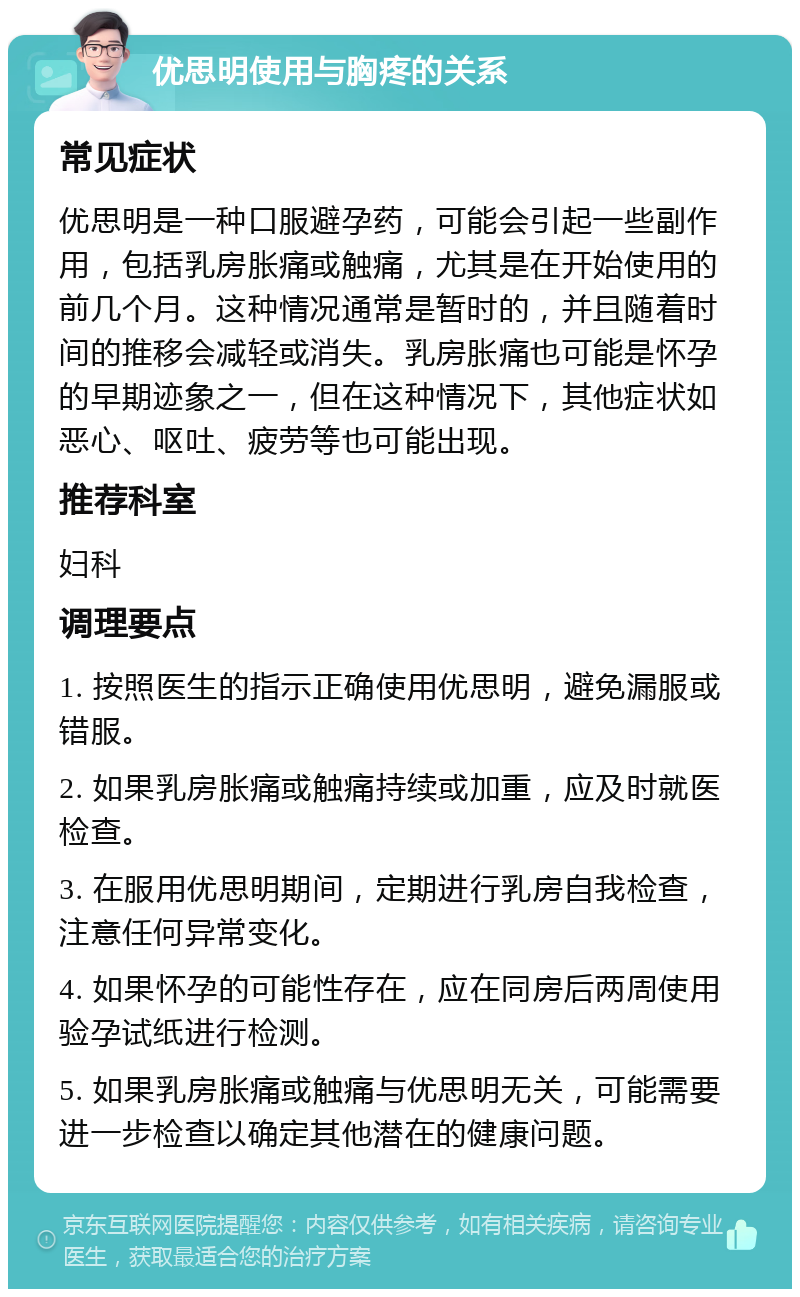 优思明使用与胸疼的关系 常见症状 优思明是一种口服避孕药，可能会引起一些副作用，包括乳房胀痛或触痛，尤其是在开始使用的前几个月。这种情况通常是暂时的，并且随着时间的推移会减轻或消失。乳房胀痛也可能是怀孕的早期迹象之一，但在这种情况下，其他症状如恶心、呕吐、疲劳等也可能出现。 推荐科室 妇科 调理要点 1. 按照医生的指示正确使用优思明，避免漏服或错服。 2. 如果乳房胀痛或触痛持续或加重，应及时就医检查。 3. 在服用优思明期间，定期进行乳房自我检查，注意任何异常变化。 4. 如果怀孕的可能性存在，应在同房后两周使用验孕试纸进行检测。 5. 如果乳房胀痛或触痛与优思明无关，可能需要进一步检查以确定其他潜在的健康问题。