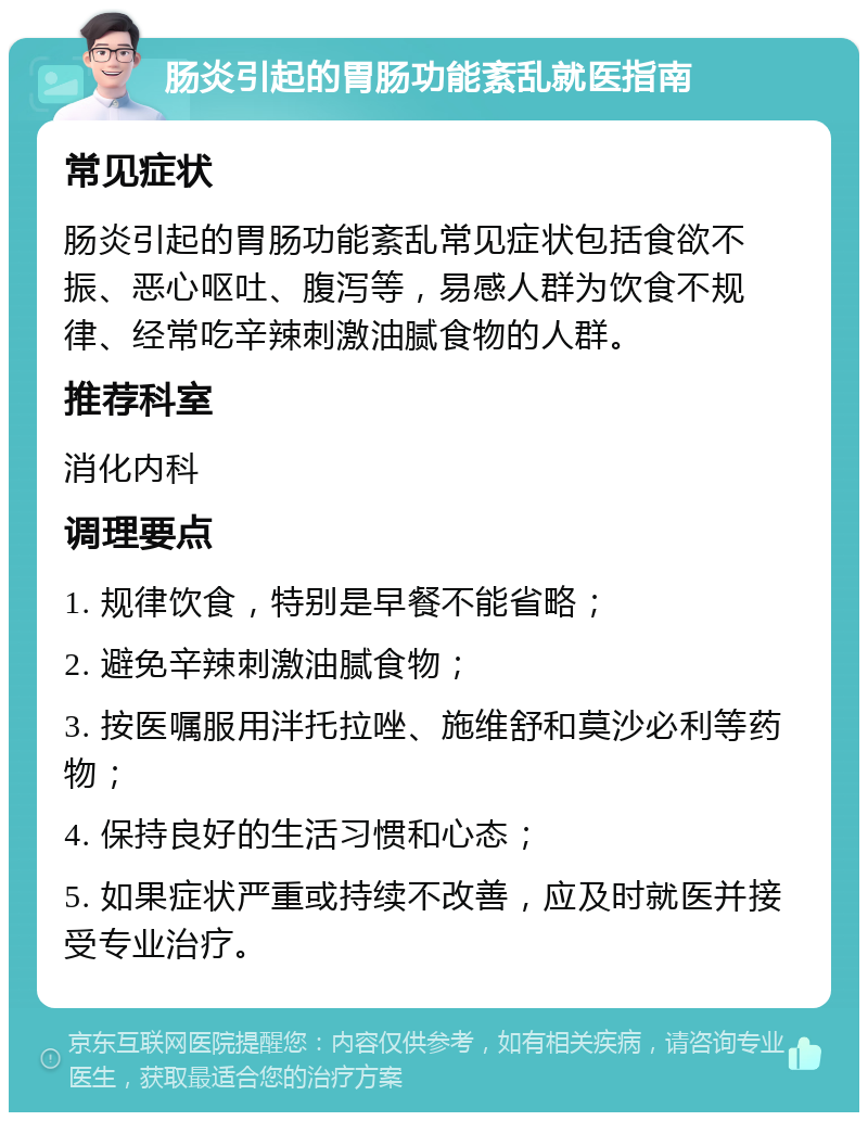 肠炎引起的胃肠功能紊乱就医指南 常见症状 肠炎引起的胃肠功能紊乱常见症状包括食欲不振、恶心呕吐、腹泻等，易感人群为饮食不规律、经常吃辛辣刺激油腻食物的人群。 推荐科室 消化内科 调理要点 1. 规律饮食，特别是早餐不能省略； 2. 避免辛辣刺激油腻食物； 3. 按医嘱服用泮托拉唑、施维舒和莫沙必利等药物； 4. 保持良好的生活习惯和心态； 5. 如果症状严重或持续不改善，应及时就医并接受专业治疗。