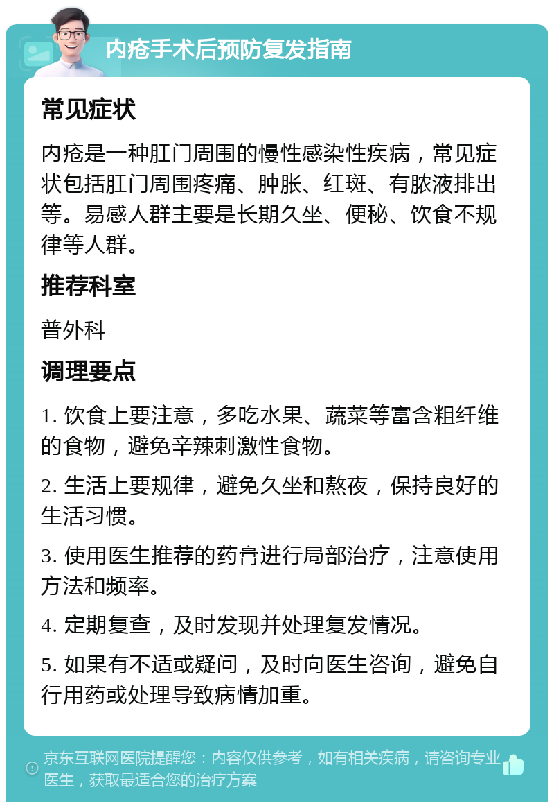 内疮手术后预防复发指南 常见症状 内疮是一种肛门周围的慢性感染性疾病，常见症状包括肛门周围疼痛、肿胀、红斑、有脓液排出等。易感人群主要是长期久坐、便秘、饮食不规律等人群。 推荐科室 普外科 调理要点 1. 饮食上要注意，多吃水果、蔬菜等富含粗纤维的食物，避免辛辣刺激性食物。 2. 生活上要规律，避免久坐和熬夜，保持良好的生活习惯。 3. 使用医生推荐的药膏进行局部治疗，注意使用方法和频率。 4. 定期复查，及时发现并处理复发情况。 5. 如果有不适或疑问，及时向医生咨询，避免自行用药或处理导致病情加重。