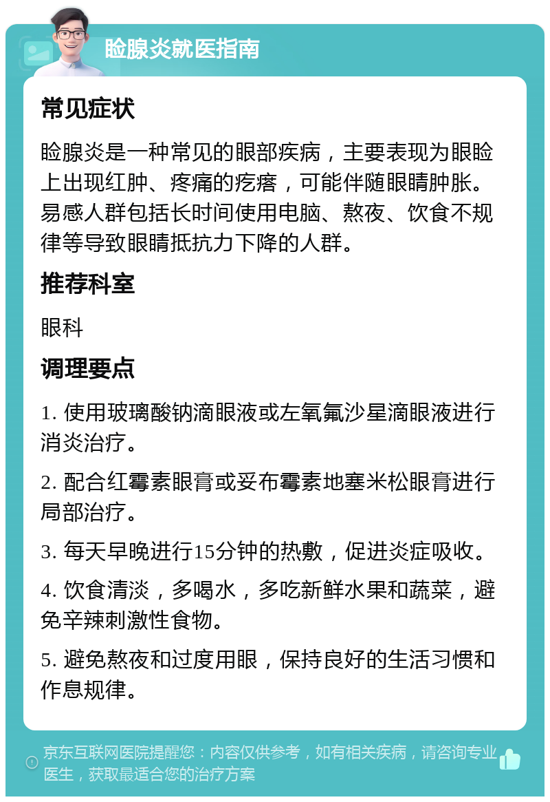 睑腺炎就医指南 常见症状 睑腺炎是一种常见的眼部疾病，主要表现为眼睑上出现红肿、疼痛的疙瘩，可能伴随眼睛肿胀。易感人群包括长时间使用电脑、熬夜、饮食不规律等导致眼睛抵抗力下降的人群。 推荐科室 眼科 调理要点 1. 使用玻璃酸钠滴眼液或左氧氟沙星滴眼液进行消炎治疗。 2. 配合红霉素眼膏或妥布霉素地塞米松眼膏进行局部治疗。 3. 每天早晚进行15分钟的热敷，促进炎症吸收。 4. 饮食清淡，多喝水，多吃新鲜水果和蔬菜，避免辛辣刺激性食物。 5. 避免熬夜和过度用眼，保持良好的生活习惯和作息规律。