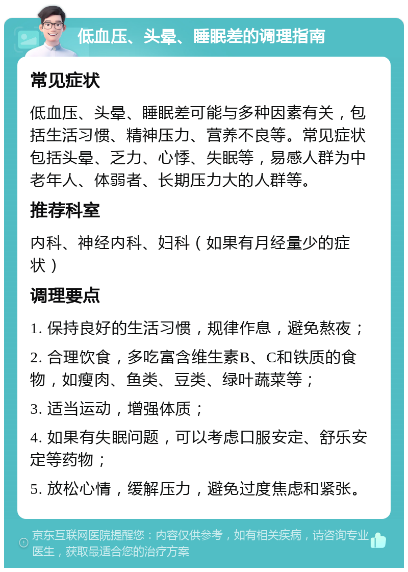 低血压、头晕、睡眠差的调理指南 常见症状 低血压、头晕、睡眠差可能与多种因素有关，包括生活习惯、精神压力、营养不良等。常见症状包括头晕、乏力、心悸、失眠等，易感人群为中老年人、体弱者、长期压力大的人群等。 推荐科室 内科、神经内科、妇科（如果有月经量少的症状） 调理要点 1. 保持良好的生活习惯，规律作息，避免熬夜； 2. 合理饮食，多吃富含维生素B、C和铁质的食物，如瘦肉、鱼类、豆类、绿叶蔬菜等； 3. 适当运动，增强体质； 4. 如果有失眠问题，可以考虑口服安定、舒乐安定等药物； 5. 放松心情，缓解压力，避免过度焦虑和紧张。