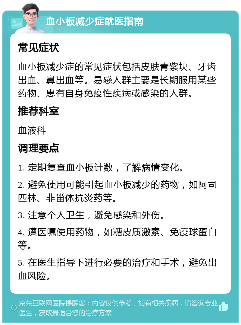 血小板减少症就医指南 常见症状 血小板减少症的常见症状包括皮肤青紫块、牙齿出血、鼻出血等。易感人群主要是长期服用某些药物、患有自身免疫性疾病或感染的人群。 推荐科室 血液科 调理要点 1. 定期复查血小板计数，了解病情变化。 2. 避免使用可能引起血小板减少的药物，如阿司匹林、非甾体抗炎药等。 3. 注意个人卫生，避免感染和外伤。 4. 遵医嘱使用药物，如糖皮质激素、免疫球蛋白等。 5. 在医生指导下进行必要的治疗和手术，避免出血风险。