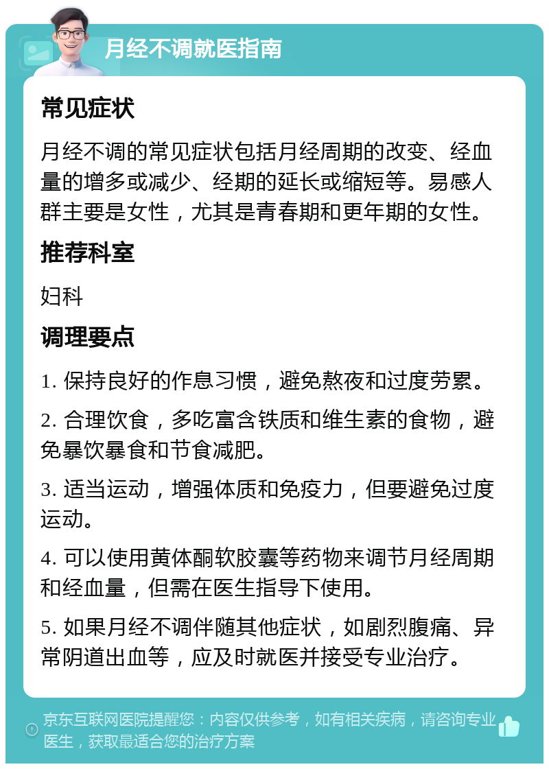 月经不调就医指南 常见症状 月经不调的常见症状包括月经周期的改变、经血量的增多或减少、经期的延长或缩短等。易感人群主要是女性，尤其是青春期和更年期的女性。 推荐科室 妇科 调理要点 1. 保持良好的作息习惯，避免熬夜和过度劳累。 2. 合理饮食，多吃富含铁质和维生素的食物，避免暴饮暴食和节食减肥。 3. 适当运动，增强体质和免疫力，但要避免过度运动。 4. 可以使用黄体酮软胶囊等药物来调节月经周期和经血量，但需在医生指导下使用。 5. 如果月经不调伴随其他症状，如剧烈腹痛、异常阴道出血等，应及时就医并接受专业治疗。