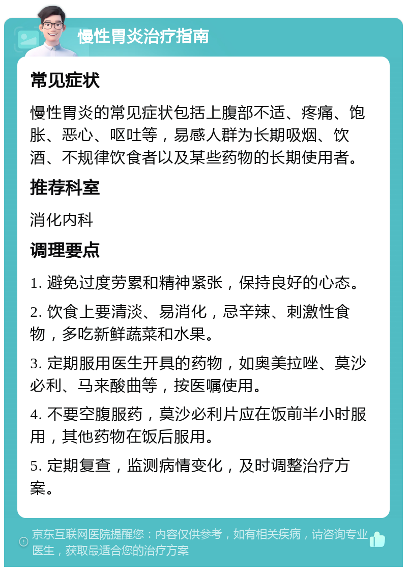 慢性胃炎治疗指南 常见症状 慢性胃炎的常见症状包括上腹部不适、疼痛、饱胀、恶心、呕吐等，易感人群为长期吸烟、饮酒、不规律饮食者以及某些药物的长期使用者。 推荐科室 消化内科 调理要点 1. 避免过度劳累和精神紧张，保持良好的心态。 2. 饮食上要清淡、易消化，忌辛辣、刺激性食物，多吃新鲜蔬菜和水果。 3. 定期服用医生开具的药物，如奥美拉唑、莫沙必利、马来酸曲等，按医嘱使用。 4. 不要空腹服药，莫沙必利片应在饭前半小时服用，其他药物在饭后服用。 5. 定期复查，监测病情变化，及时调整治疗方案。