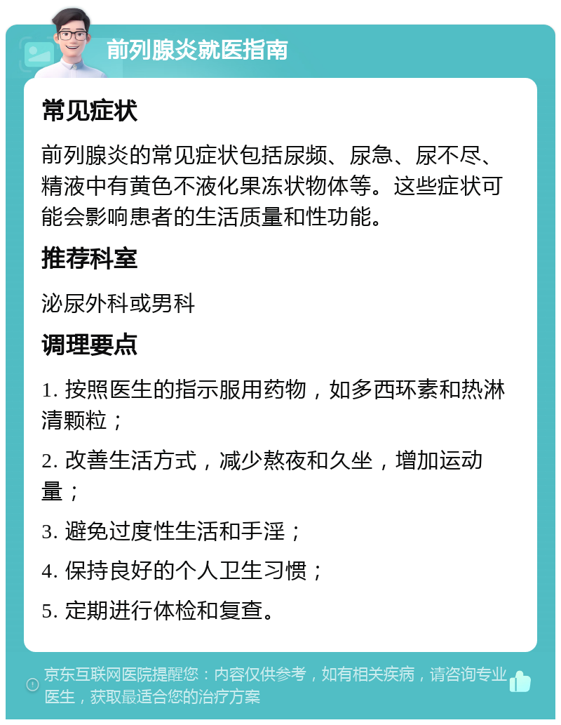 前列腺炎就医指南 常见症状 前列腺炎的常见症状包括尿频、尿急、尿不尽、精液中有黄色不液化果冻状物体等。这些症状可能会影响患者的生活质量和性功能。 推荐科室 泌尿外科或男科 调理要点 1. 按照医生的指示服用药物，如多西环素和热淋清颗粒； 2. 改善生活方式，减少熬夜和久坐，增加运动量； 3. 避免过度性生活和手淫； 4. 保持良好的个人卫生习惯； 5. 定期进行体检和复查。