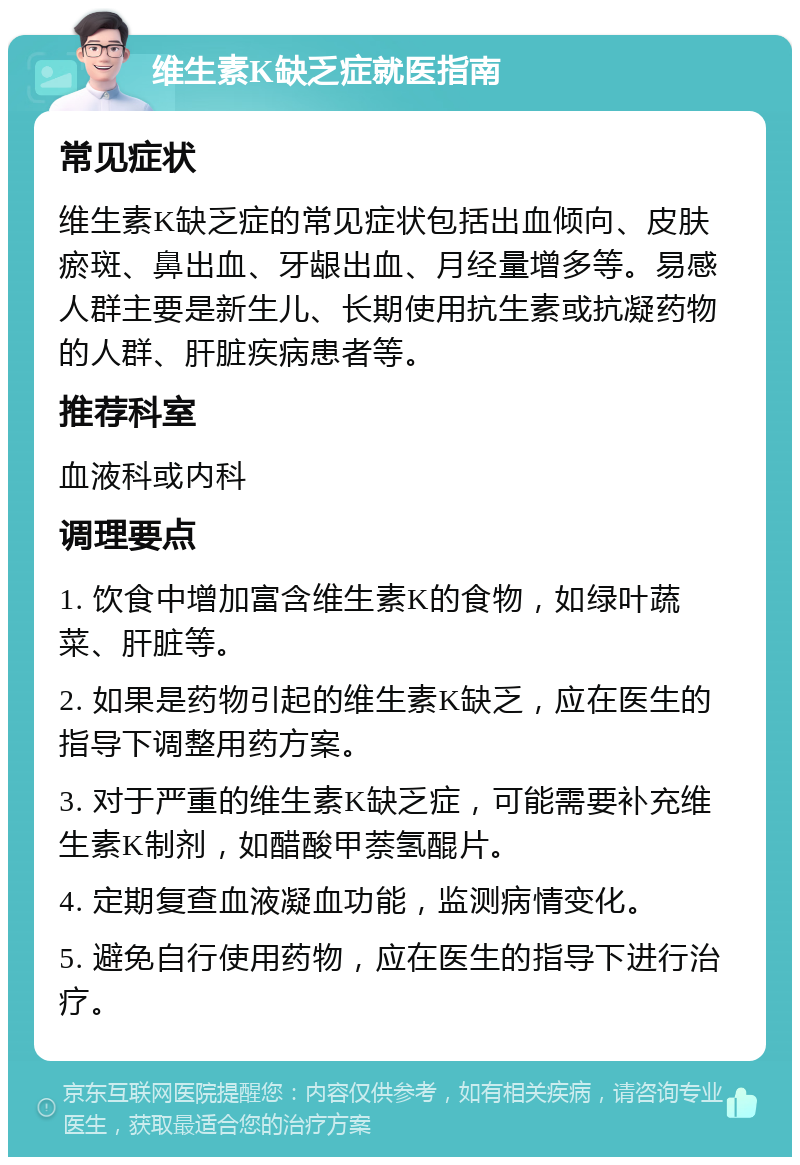 维生素K缺乏症就医指南 常见症状 维生素K缺乏症的常见症状包括出血倾向、皮肤瘀斑、鼻出血、牙龈出血、月经量增多等。易感人群主要是新生儿、长期使用抗生素或抗凝药物的人群、肝脏疾病患者等。 推荐科室 血液科或内科 调理要点 1. 饮食中增加富含维生素K的食物，如绿叶蔬菜、肝脏等。 2. 如果是药物引起的维生素K缺乏，应在医生的指导下调整用药方案。 3. 对于严重的维生素K缺乏症，可能需要补充维生素K制剂，如醋酸甲萘氢醌片。 4. 定期复查血液凝血功能，监测病情变化。 5. 避免自行使用药物，应在医生的指导下进行治疗。