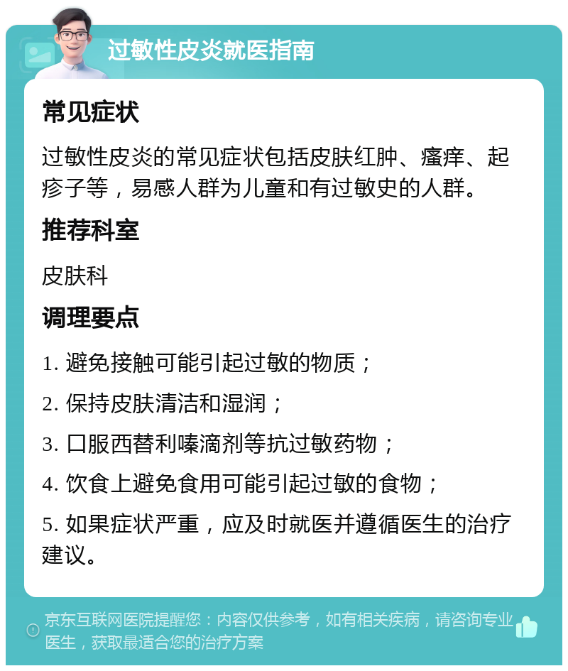 过敏性皮炎就医指南 常见症状 过敏性皮炎的常见症状包括皮肤红肿、瘙痒、起疹子等，易感人群为儿童和有过敏史的人群。 推荐科室 皮肤科 调理要点 1. 避免接触可能引起过敏的物质； 2. 保持皮肤清洁和湿润； 3. 口服西替利嗪滴剂等抗过敏药物； 4. 饮食上避免食用可能引起过敏的食物； 5. 如果症状严重，应及时就医并遵循医生的治疗建议。