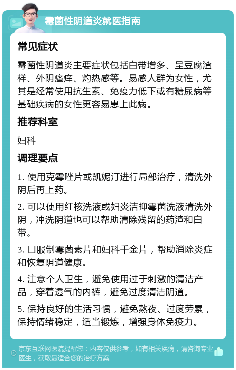 霉菌性阴道炎就医指南 常见症状 霉菌性阴道炎主要症状包括白带增多、呈豆腐渣样、外阴瘙痒、灼热感等。易感人群为女性，尤其是经常使用抗生素、免疫力低下或有糖尿病等基础疾病的女性更容易患上此病。 推荐科室 妇科 调理要点 1. 使用克霉唑片或凯妮汀进行局部治疗，清洗外阴后再上药。 2. 可以使用红核洗液或妇炎洁抑霉菌洗液清洗外阴，冲洗阴道也可以帮助清除残留的药渣和白带。 3. 口服制霉菌素片和妇科千金片，帮助消除炎症和恢复阴道健康。 4. 注意个人卫生，避免使用过于刺激的清洁产品，穿着透气的内裤，避免过度清洁阴道。 5. 保持良好的生活习惯，避免熬夜、过度劳累，保持情绪稳定，适当锻炼，增强身体免疫力。