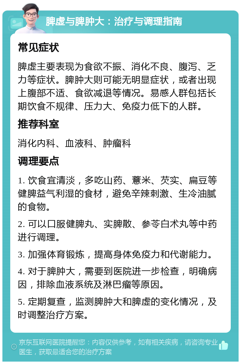 脾虚与脾肿大：治疗与调理指南 常见症状 脾虚主要表现为食欲不振、消化不良、腹泻、乏力等症状。脾肿大则可能无明显症状，或者出现上腹部不适、食欲减退等情况。易感人群包括长期饮食不规律、压力大、免疫力低下的人群。 推荐科室 消化内科、血液科、肿瘤科 调理要点 1. 饮食宜清淡，多吃山药、薏米、芡实、扁豆等健脾益气利湿的食材，避免辛辣刺激、生冷油腻的食物。 2. 可以口服健脾丸、实脾散、参苓白术丸等中药进行调理。 3. 加强体育锻炼，提高身体免疫力和代谢能力。 4. 对于脾肿大，需要到医院进一步检查，明确病因，排除血液系统及淋巴瘤等原因。 5. 定期复查，监测脾肿大和脾虚的变化情况，及时调整治疗方案。