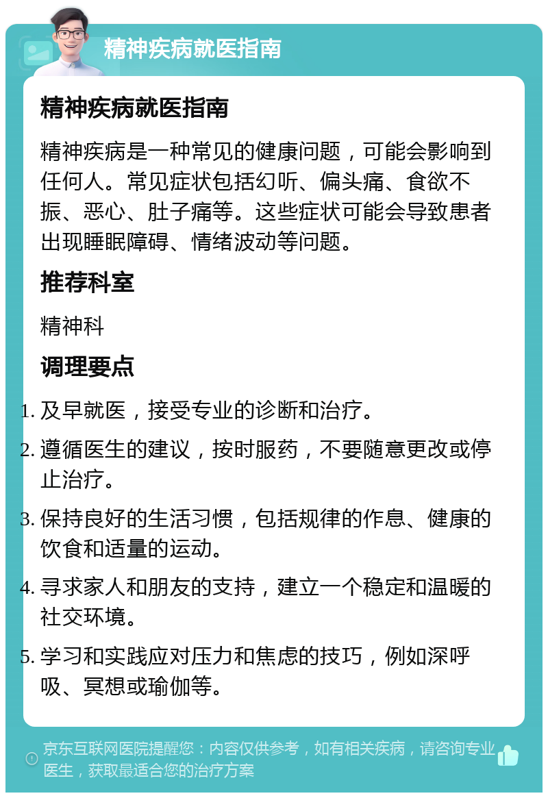 精神疾病就医指南 精神疾病就医指南 精神疾病是一种常见的健康问题，可能会影响到任何人。常见症状包括幻听、偏头痛、食欲不振、恶心、肚子痛等。这些症状可能会导致患者出现睡眠障碍、情绪波动等问题。 推荐科室 精神科 调理要点 及早就医，接受专业的诊断和治疗。 遵循医生的建议，按时服药，不要随意更改或停止治疗。 保持良好的生活习惯，包括规律的作息、健康的饮食和适量的运动。 寻求家人和朋友的支持，建立一个稳定和温暖的社交环境。 学习和实践应对压力和焦虑的技巧，例如深呼吸、冥想或瑜伽等。