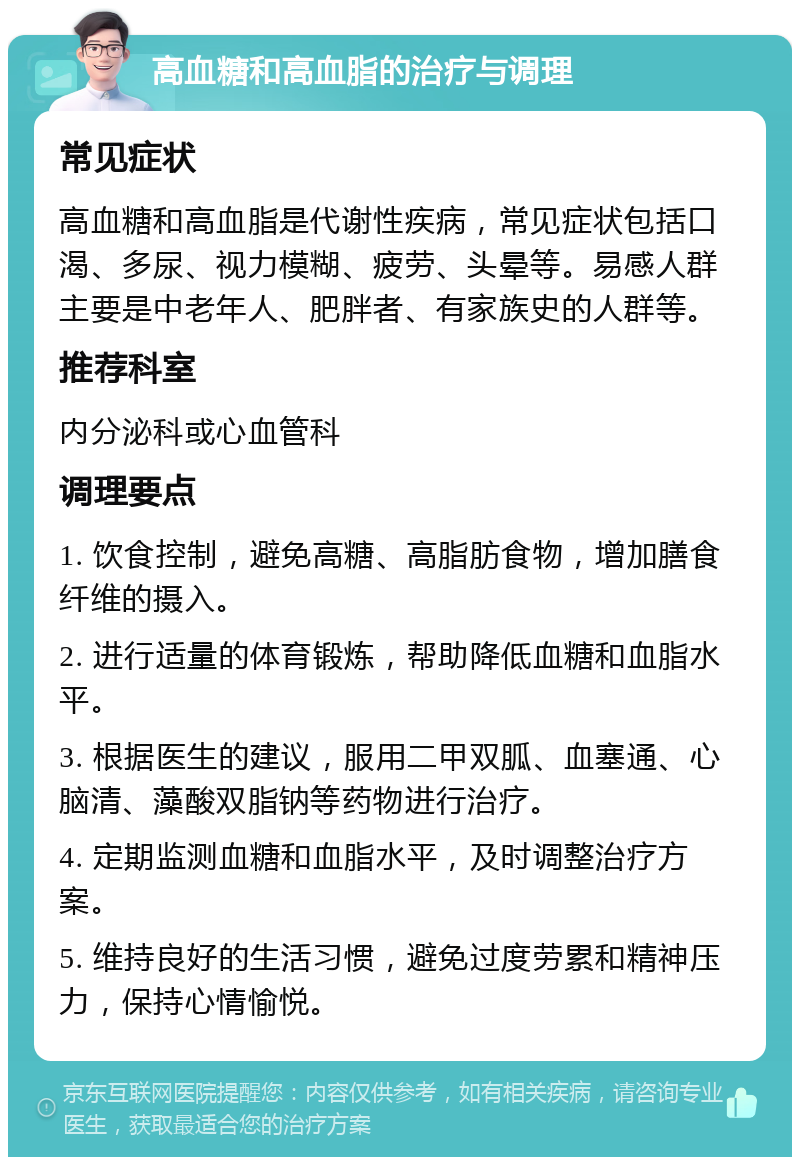 高血糖和高血脂的治疗与调理 常见症状 高血糖和高血脂是代谢性疾病，常见症状包括口渴、多尿、视力模糊、疲劳、头晕等。易感人群主要是中老年人、肥胖者、有家族史的人群等。 推荐科室 内分泌科或心血管科 调理要点 1. 饮食控制，避免高糖、高脂肪食物，增加膳食纤维的摄入。 2. 进行适量的体育锻炼，帮助降低血糖和血脂水平。 3. 根据医生的建议，服用二甲双胍、血塞通、心脑清、藻酸双脂钠等药物进行治疗。 4. 定期监测血糖和血脂水平，及时调整治疗方案。 5. 维持良好的生活习惯，避免过度劳累和精神压力，保持心情愉悦。