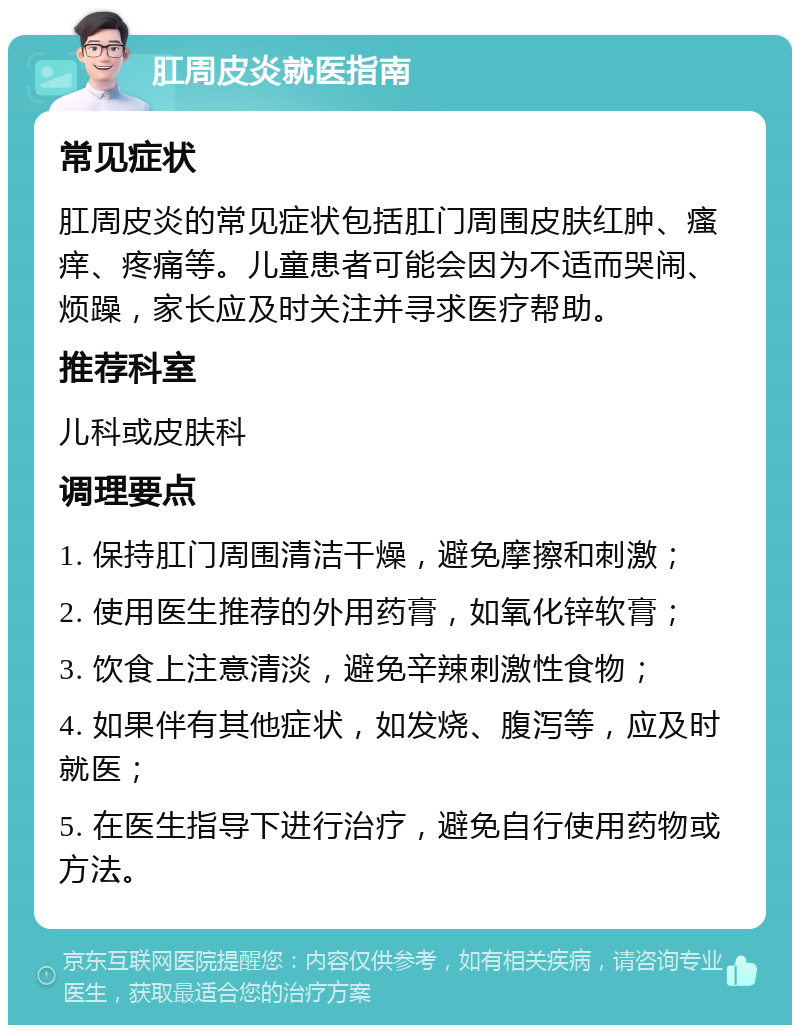 肛周皮炎就医指南 常见症状 肛周皮炎的常见症状包括肛门周围皮肤红肿、瘙痒、疼痛等。儿童患者可能会因为不适而哭闹、烦躁，家长应及时关注并寻求医疗帮助。 推荐科室 儿科或皮肤科 调理要点 1. 保持肛门周围清洁干燥，避免摩擦和刺激； 2. 使用医生推荐的外用药膏，如氧化锌软膏； 3. 饮食上注意清淡，避免辛辣刺激性食物； 4. 如果伴有其他症状，如发烧、腹泻等，应及时就医； 5. 在医生指导下进行治疗，避免自行使用药物或方法。