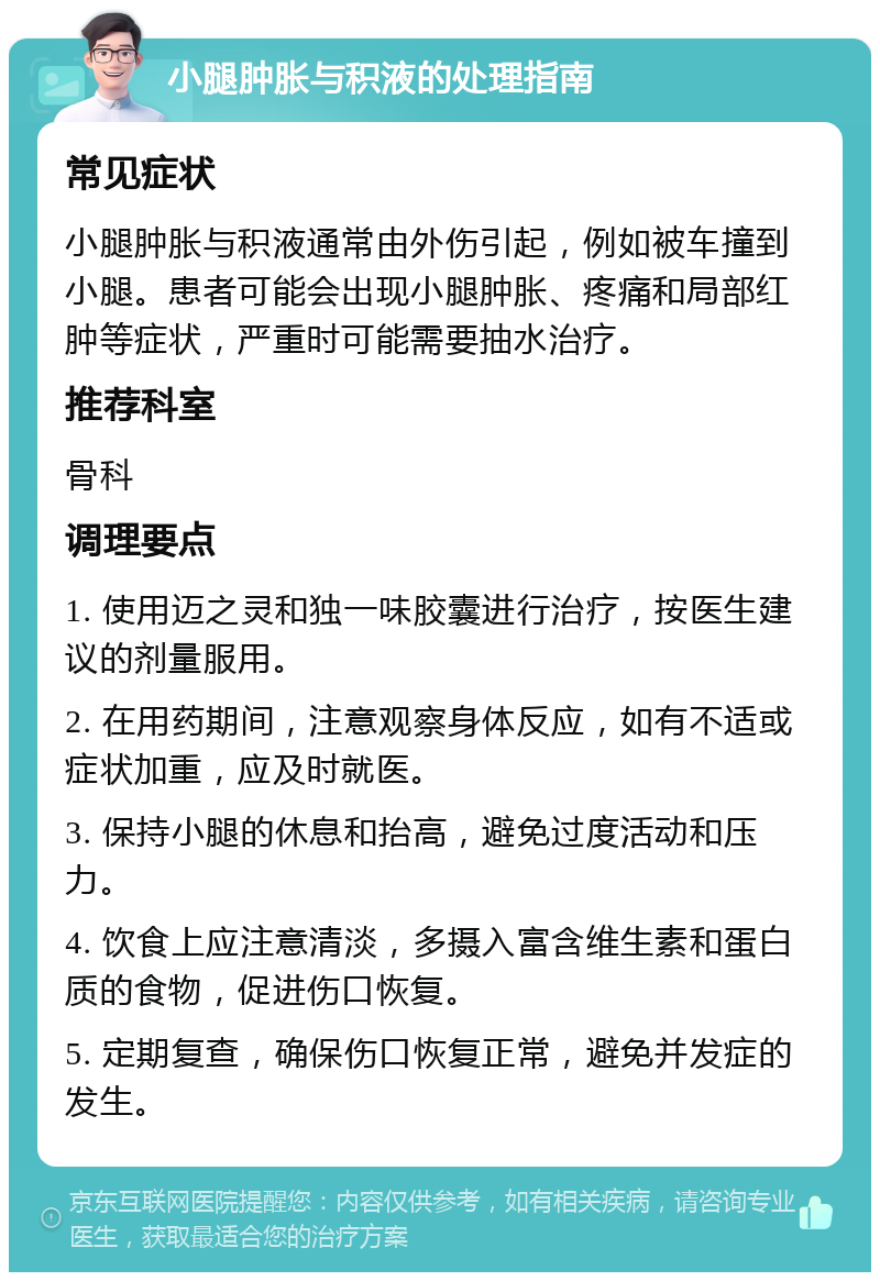 小腿肿胀与积液的处理指南 常见症状 小腿肿胀与积液通常由外伤引起，例如被车撞到小腿。患者可能会出现小腿肿胀、疼痛和局部红肿等症状，严重时可能需要抽水治疗。 推荐科室 骨科 调理要点 1. 使用迈之灵和独一味胶囊进行治疗，按医生建议的剂量服用。 2. 在用药期间，注意观察身体反应，如有不适或症状加重，应及时就医。 3. 保持小腿的休息和抬高，避免过度活动和压力。 4. 饮食上应注意清淡，多摄入富含维生素和蛋白质的食物，促进伤口恢复。 5. 定期复查，确保伤口恢复正常，避免并发症的发生。