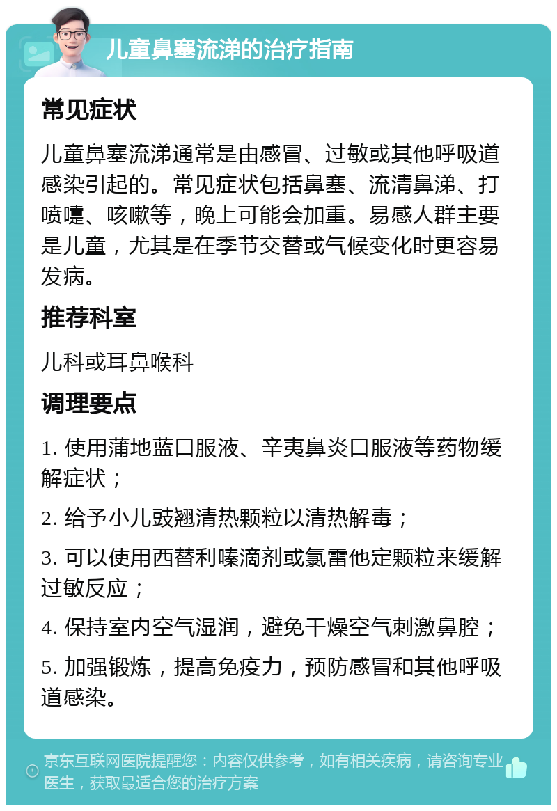 儿童鼻塞流涕的治疗指南 常见症状 儿童鼻塞流涕通常是由感冒、过敏或其他呼吸道感染引起的。常见症状包括鼻塞、流清鼻涕、打喷嚏、咳嗽等，晚上可能会加重。易感人群主要是儿童，尤其是在季节交替或气候变化时更容易发病。 推荐科室 儿科或耳鼻喉科 调理要点 1. 使用蒲地蓝口服液、辛夷鼻炎口服液等药物缓解症状； 2. 给予小儿豉翘清热颗粒以清热解毒； 3. 可以使用西替利嗪滴剂或氯雷他定颗粒来缓解过敏反应； 4. 保持室内空气湿润，避免干燥空气刺激鼻腔； 5. 加强锻炼，提高免疫力，预防感冒和其他呼吸道感染。