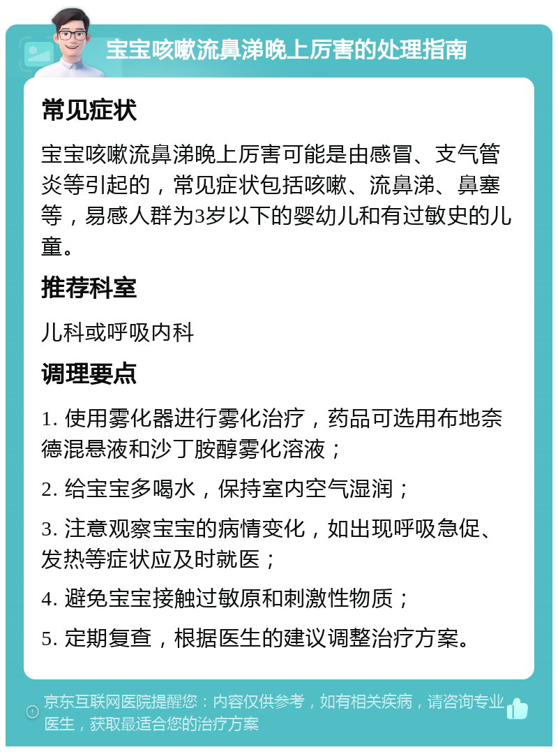 宝宝咳嗽流鼻涕晚上厉害的处理指南 常见症状 宝宝咳嗽流鼻涕晚上厉害可能是由感冒、支气管炎等引起的，常见症状包括咳嗽、流鼻涕、鼻塞等，易感人群为3岁以下的婴幼儿和有过敏史的儿童。 推荐科室 儿科或呼吸内科 调理要点 1. 使用雾化器进行雾化治疗，药品可选用布地奈德混悬液和沙丁胺醇雾化溶液； 2. 给宝宝多喝水，保持室内空气湿润； 3. 注意观察宝宝的病情变化，如出现呼吸急促、发热等症状应及时就医； 4. 避免宝宝接触过敏原和刺激性物质； 5. 定期复查，根据医生的建议调整治疗方案。