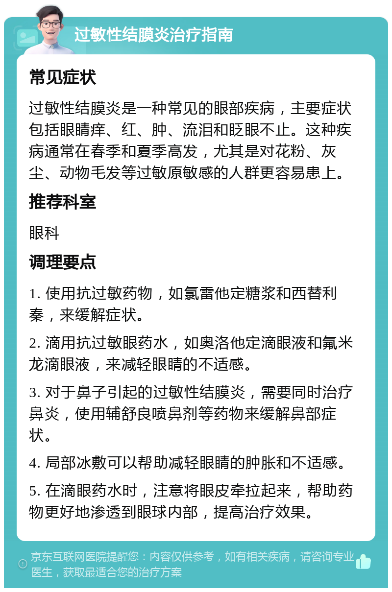 过敏性结膜炎治疗指南 常见症状 过敏性结膜炎是一种常见的眼部疾病，主要症状包括眼睛痒、红、肿、流泪和眨眼不止。这种疾病通常在春季和夏季高发，尤其是对花粉、灰尘、动物毛发等过敏原敏感的人群更容易患上。 推荐科室 眼科 调理要点 1. 使用抗过敏药物，如氯雷他定糖浆和西替利秦，来缓解症状。 2. 滴用抗过敏眼药水，如奥洛他定滴眼液和氟米龙滴眼液，来减轻眼睛的不适感。 3. 对于鼻子引起的过敏性结膜炎，需要同时治疗鼻炎，使用辅舒良喷鼻剂等药物来缓解鼻部症状。 4. 局部冰敷可以帮助减轻眼睛的肿胀和不适感。 5. 在滴眼药水时，注意将眼皮牵拉起来，帮助药物更好地渗透到眼球内部，提高治疗效果。