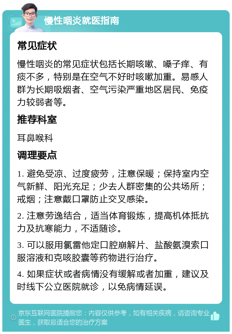 慢性咽炎就医指南 常见症状 慢性咽炎的常见症状包括长期咳嗽、嗓子痒、有痰不多，特别是在空气不好时咳嗽加重。易感人群为长期吸烟者、空气污染严重地区居民、免疫力较弱者等。 推荐科室 耳鼻喉科 调理要点 1. 避免受凉、过度疲劳，注意保暖；保持室内空气新鲜、阳光充足；少去人群密集的公共场所；戒烟；注意戴口罩防止交叉感染。 2. 注意劳逸结合，适当体育锻炼，提高机体抵抗力及抗寒能力，不适随诊。 3. 可以服用氯雷他定口腔崩解片、盐酸氨溴索口服溶液和克咳胶囊等药物进行治疗。 4. 如果症状或者病情没有缓解或者加重，建议及时线下公立医院就诊，以免病情延误。