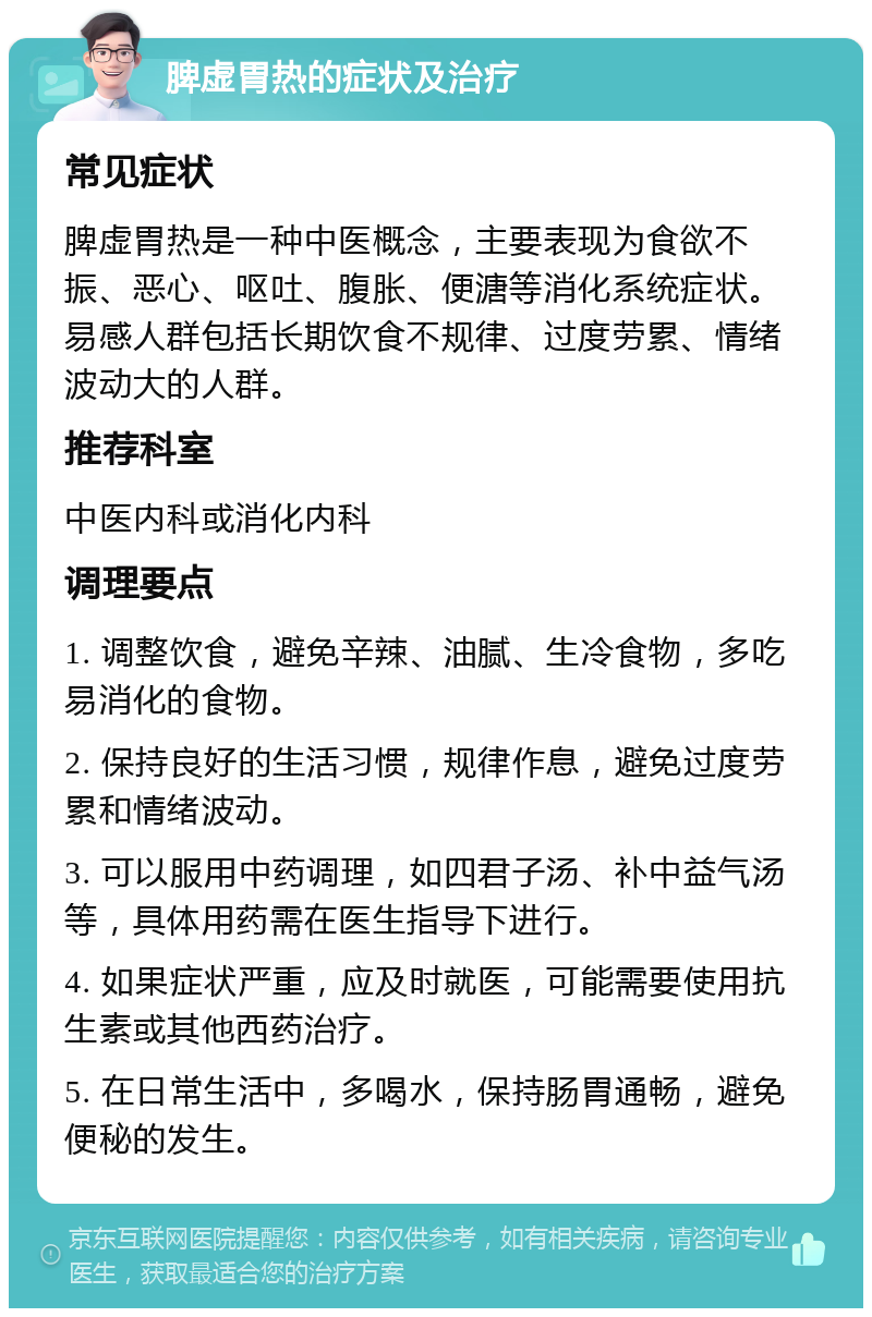 脾虚胃热的症状及治疗 常见症状 脾虚胃热是一种中医概念，主要表现为食欲不振、恶心、呕吐、腹胀、便溏等消化系统症状。易感人群包括长期饮食不规律、过度劳累、情绪波动大的人群。 推荐科室 中医内科或消化内科 调理要点 1. 调整饮食，避免辛辣、油腻、生冷食物，多吃易消化的食物。 2. 保持良好的生活习惯，规律作息，避免过度劳累和情绪波动。 3. 可以服用中药调理，如四君子汤、补中益气汤等，具体用药需在医生指导下进行。 4. 如果症状严重，应及时就医，可能需要使用抗生素或其他西药治疗。 5. 在日常生活中，多喝水，保持肠胃通畅，避免便秘的发生。