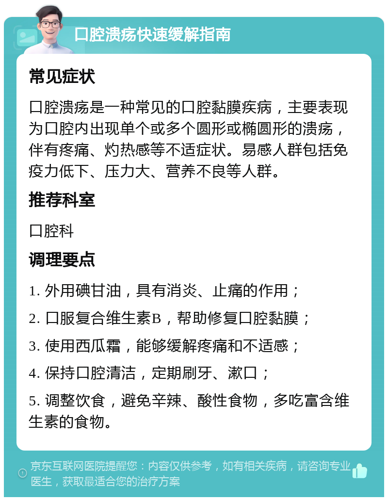 口腔溃疡快速缓解指南 常见症状 口腔溃疡是一种常见的口腔黏膜疾病，主要表现为口腔内出现单个或多个圆形或椭圆形的溃疡，伴有疼痛、灼热感等不适症状。易感人群包括免疫力低下、压力大、营养不良等人群。 推荐科室 口腔科 调理要点 1. 外用碘甘油，具有消炎、止痛的作用； 2. 口服复合维生素B，帮助修复口腔黏膜； 3. 使用西瓜霜，能够缓解疼痛和不适感； 4. 保持口腔清洁，定期刷牙、漱口； 5. 调整饮食，避免辛辣、酸性食物，多吃富含维生素的食物。