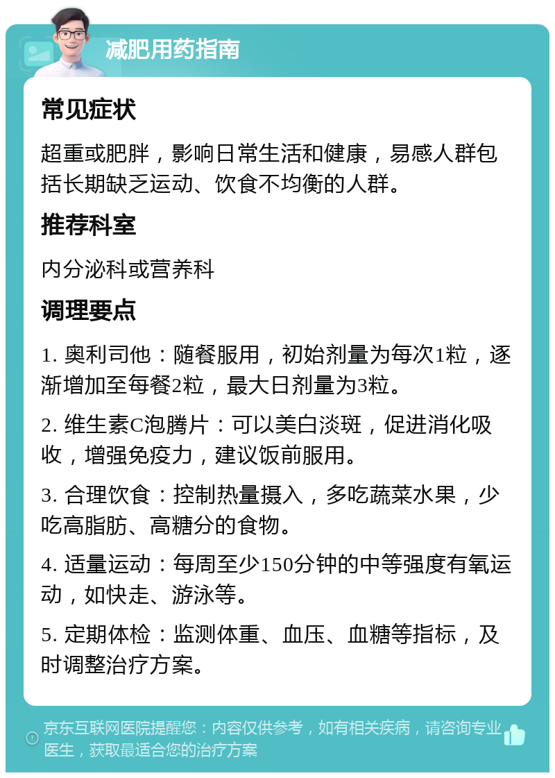 减肥用药指南 常见症状 超重或肥胖，影响日常生活和健康，易感人群包括长期缺乏运动、饮食不均衡的人群。 推荐科室 内分泌科或营养科 调理要点 1. 奥利司他：随餐服用，初始剂量为每次1粒，逐渐增加至每餐2粒，最大日剂量为3粒。 2. 维生素C泡腾片：可以美白淡斑，促进消化吸收，增强免疫力，建议饭前服用。 3. 合理饮食：控制热量摄入，多吃蔬菜水果，少吃高脂肪、高糖分的食物。 4. 适量运动：每周至少150分钟的中等强度有氧运动，如快走、游泳等。 5. 定期体检：监测体重、血压、血糖等指标，及时调整治疗方案。