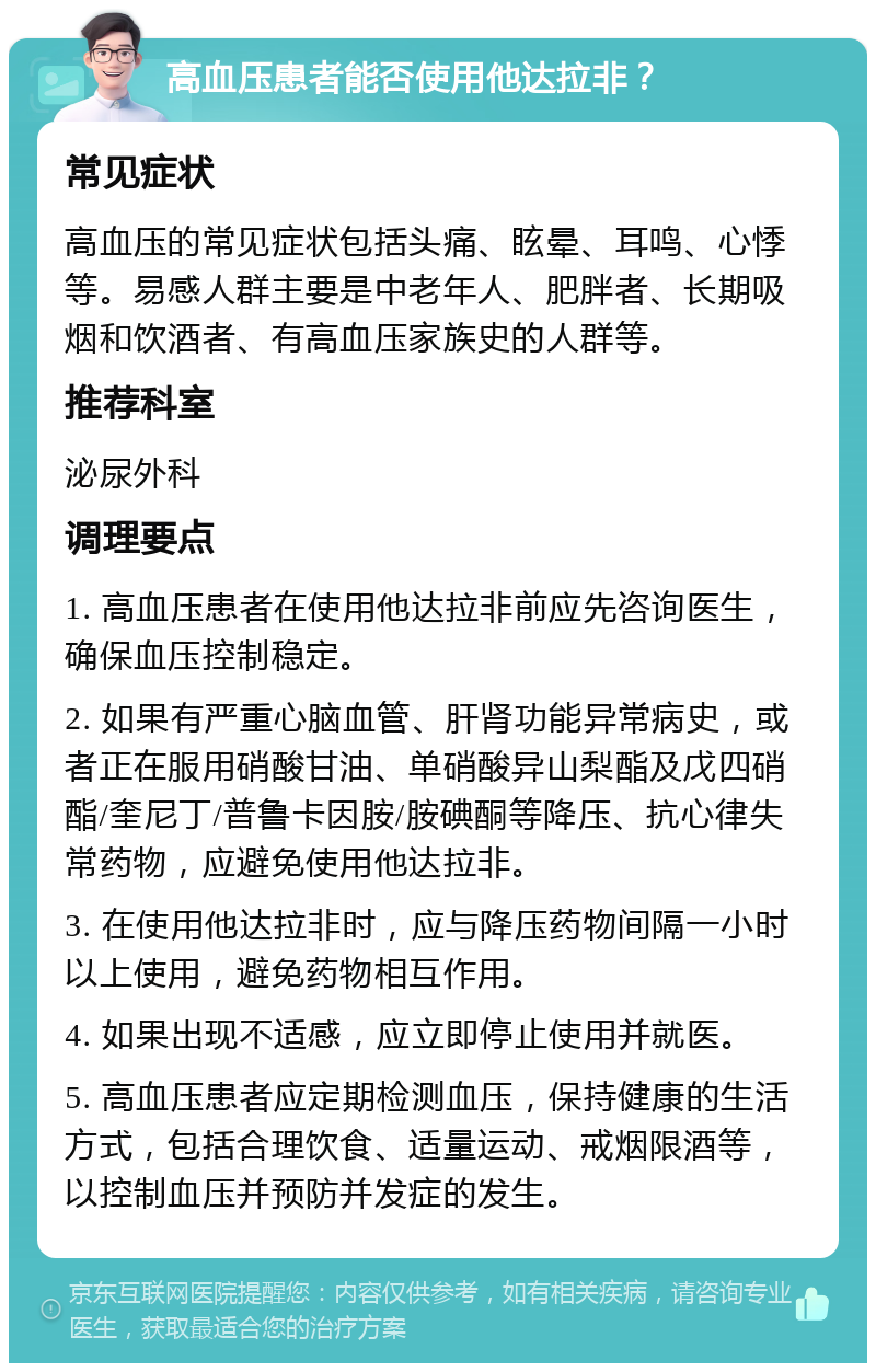 高血压患者能否使用他达拉非？ 常见症状 高血压的常见症状包括头痛、眩晕、耳鸣、心悸等。易感人群主要是中老年人、肥胖者、长期吸烟和饮酒者、有高血压家族史的人群等。 推荐科室 泌尿外科 调理要点 1. 高血压患者在使用他达拉非前应先咨询医生，确保血压控制稳定。 2. 如果有严重心脑血管、肝肾功能异常病史，或者正在服用硝酸甘油、单硝酸异山梨酯及戊四硝酯/奎尼丁/普鲁卡因胺/胺碘酮等降压、抗心律失常药物，应避免使用他达拉非。 3. 在使用他达拉非时，应与降压药物间隔一小时以上使用，避免药物相互作用。 4. 如果出现不适感，应立即停止使用并就医。 5. 高血压患者应定期检测血压，保持健康的生活方式，包括合理饮食、适量运动、戒烟限酒等，以控制血压并预防并发症的发生。