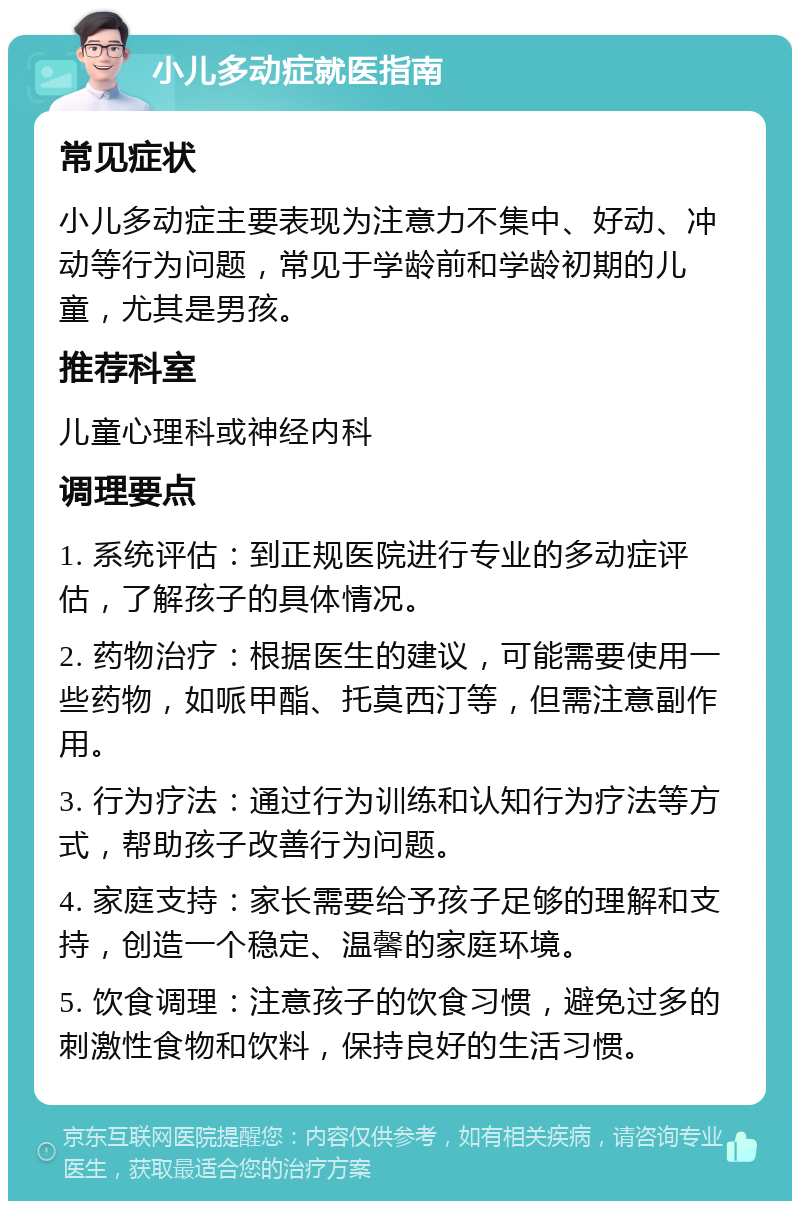 小儿多动症就医指南 常见症状 小儿多动症主要表现为注意力不集中、好动、冲动等行为问题，常见于学龄前和学龄初期的儿童，尤其是男孩。 推荐科室 儿童心理科或神经内科 调理要点 1. 系统评估：到正规医院进行专业的多动症评估，了解孩子的具体情况。 2. 药物治疗：根据医生的建议，可能需要使用一些药物，如哌甲酯、托莫西汀等，但需注意副作用。 3. 行为疗法：通过行为训练和认知行为疗法等方式，帮助孩子改善行为问题。 4. 家庭支持：家长需要给予孩子足够的理解和支持，创造一个稳定、温馨的家庭环境。 5. 饮食调理：注意孩子的饮食习惯，避免过多的刺激性食物和饮料，保持良好的生活习惯。