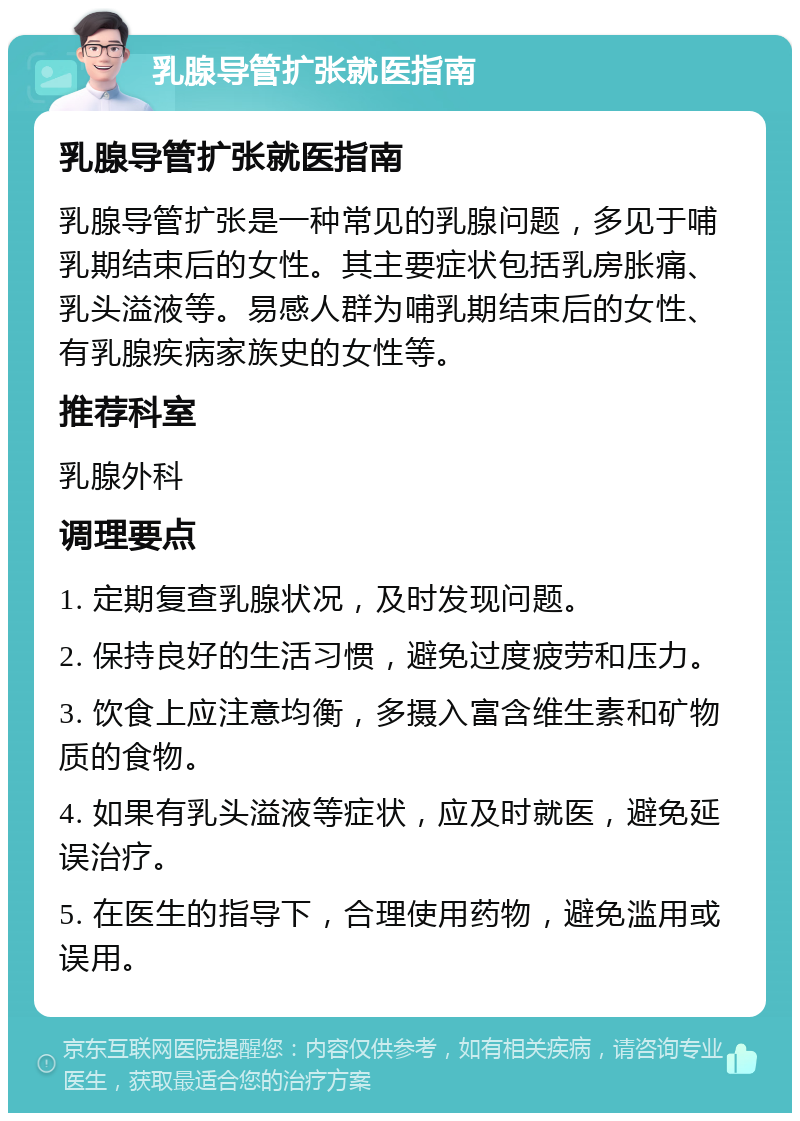 乳腺导管扩张就医指南 乳腺导管扩张就医指南 乳腺导管扩张是一种常见的乳腺问题，多见于哺乳期结束后的女性。其主要症状包括乳房胀痛、乳头溢液等。易感人群为哺乳期结束后的女性、有乳腺疾病家族史的女性等。 推荐科室 乳腺外科 调理要点 1. 定期复查乳腺状况，及时发现问题。 2. 保持良好的生活习惯，避免过度疲劳和压力。 3. 饮食上应注意均衡，多摄入富含维生素和矿物质的食物。 4. 如果有乳头溢液等症状，应及时就医，避免延误治疗。 5. 在医生的指导下，合理使用药物，避免滥用或误用。