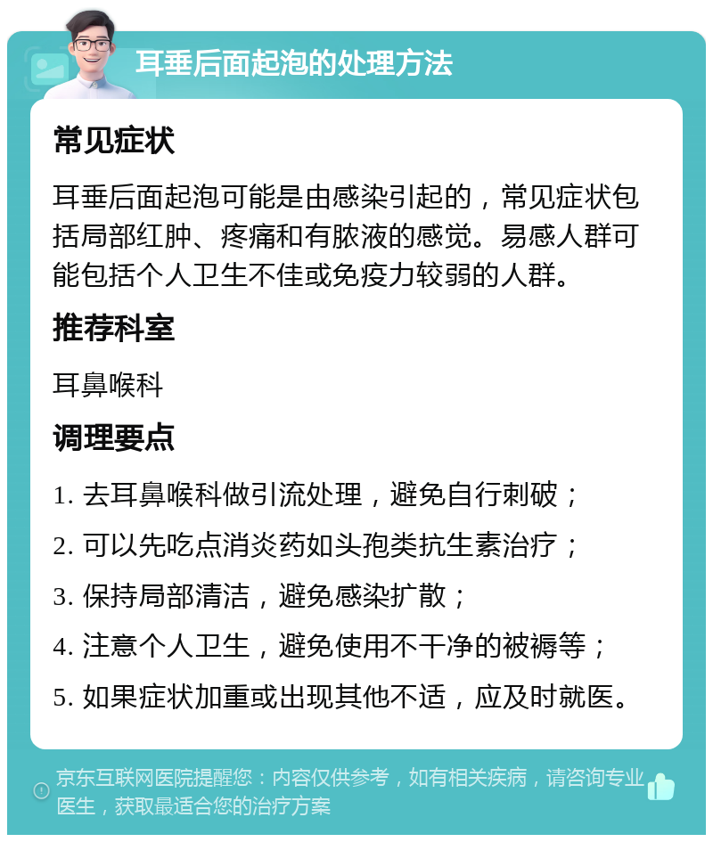 耳垂后面起泡的处理方法 常见症状 耳垂后面起泡可能是由感染引起的，常见症状包括局部红肿、疼痛和有脓液的感觉。易感人群可能包括个人卫生不佳或免疫力较弱的人群。 推荐科室 耳鼻喉科 调理要点 1. 去耳鼻喉科做引流处理，避免自行刺破； 2. 可以先吃点消炎药如头孢类抗生素治疗； 3. 保持局部清洁，避免感染扩散； 4. 注意个人卫生，避免使用不干净的被褥等； 5. 如果症状加重或出现其他不适，应及时就医。