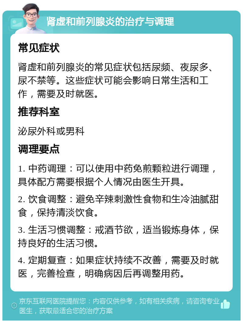 肾虚和前列腺炎的治疗与调理 常见症状 肾虚和前列腺炎的常见症状包括尿频、夜尿多、尿不禁等。这些症状可能会影响日常生活和工作，需要及时就医。 推荐科室 泌尿外科或男科 调理要点 1. 中药调理：可以使用中药免煎颗粒进行调理，具体配方需要根据个人情况由医生开具。 2. 饮食调整：避免辛辣刺激性食物和生冷油腻甜食，保持清淡饮食。 3. 生活习惯调整：戒酒节欲，适当锻炼身体，保持良好的生活习惯。 4. 定期复查：如果症状持续不改善，需要及时就医，完善检查，明确病因后再调整用药。