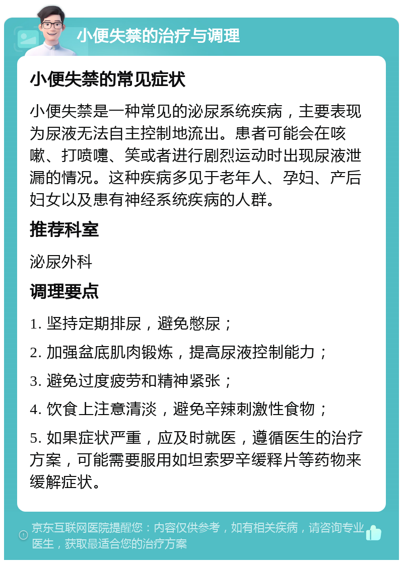 小便失禁的治疗与调理 小便失禁的常见症状 小便失禁是一种常见的泌尿系统疾病，主要表现为尿液无法自主控制地流出。患者可能会在咳嗽、打喷嚏、笑或者进行剧烈运动时出现尿液泄漏的情况。这种疾病多见于老年人、孕妇、产后妇女以及患有神经系统疾病的人群。 推荐科室 泌尿外科 调理要点 1. 坚持定期排尿，避免憋尿； 2. 加强盆底肌肉锻炼，提高尿液控制能力； 3. 避免过度疲劳和精神紧张； 4. 饮食上注意清淡，避免辛辣刺激性食物； 5. 如果症状严重，应及时就医，遵循医生的治疗方案，可能需要服用如坦索罗辛缓释片等药物来缓解症状。