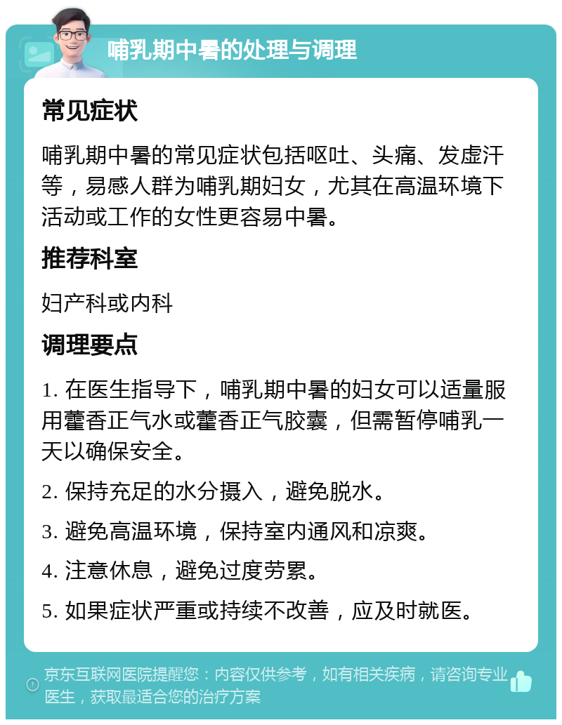 哺乳期中暑的处理与调理 常见症状 哺乳期中暑的常见症状包括呕吐、头痛、发虚汗等，易感人群为哺乳期妇女，尤其在高温环境下活动或工作的女性更容易中暑。 推荐科室 妇产科或内科 调理要点 1. 在医生指导下，哺乳期中暑的妇女可以适量服用藿香正气水或藿香正气胶囊，但需暂停哺乳一天以确保安全。 2. 保持充足的水分摄入，避免脱水。 3. 避免高温环境，保持室内通风和凉爽。 4. 注意休息，避免过度劳累。 5. 如果症状严重或持续不改善，应及时就医。