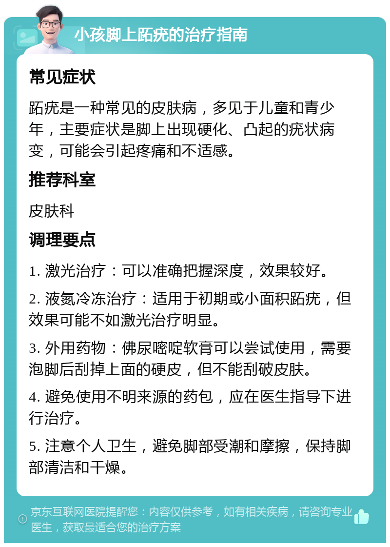 小孩脚上跖疣的治疗指南 常见症状 跖疣是一种常见的皮肤病，多见于儿童和青少年，主要症状是脚上出现硬化、凸起的疣状病变，可能会引起疼痛和不适感。 推荐科室 皮肤科 调理要点 1. 激光治疗：可以准确把握深度，效果较好。 2. 液氮冷冻治疗：适用于初期或小面积跖疣，但效果可能不如激光治疗明显。 3. 外用药物：佛尿嘧啶软膏可以尝试使用，需要泡脚后刮掉上面的硬皮，但不能刮破皮肤。 4. 避免使用不明来源的药包，应在医生指导下进行治疗。 5. 注意个人卫生，避免脚部受潮和摩擦，保持脚部清洁和干燥。