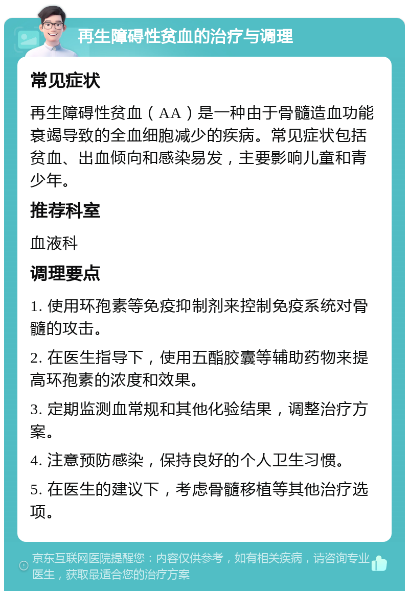 再生障碍性贫血的治疗与调理 常见症状 再生障碍性贫血（AA）是一种由于骨髓造血功能衰竭导致的全血细胞减少的疾病。常见症状包括贫血、出血倾向和感染易发，主要影响儿童和青少年。 推荐科室 血液科 调理要点 1. 使用环孢素等免疫抑制剂来控制免疫系统对骨髓的攻击。 2. 在医生指导下，使用五酯胶囊等辅助药物来提高环孢素的浓度和效果。 3. 定期监测血常规和其他化验结果，调整治疗方案。 4. 注意预防感染，保持良好的个人卫生习惯。 5. 在医生的建议下，考虑骨髓移植等其他治疗选项。