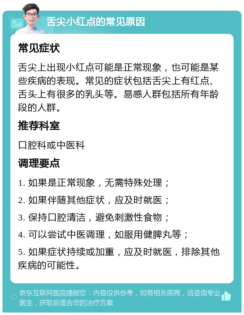 舌尖小红点的常见原因 常见症状 舌尖上出现小红点可能是正常现象，也可能是某些疾病的表现。常见的症状包括舌尖上有红点、舌头上有很多的乳头等。易感人群包括所有年龄段的人群。 推荐科室 口腔科或中医科 调理要点 1. 如果是正常现象，无需特殊处理； 2. 如果伴随其他症状，应及时就医； 3. 保持口腔清洁，避免刺激性食物； 4. 可以尝试中医调理，如服用健脾丸等； 5. 如果症状持续或加重，应及时就医，排除其他疾病的可能性。