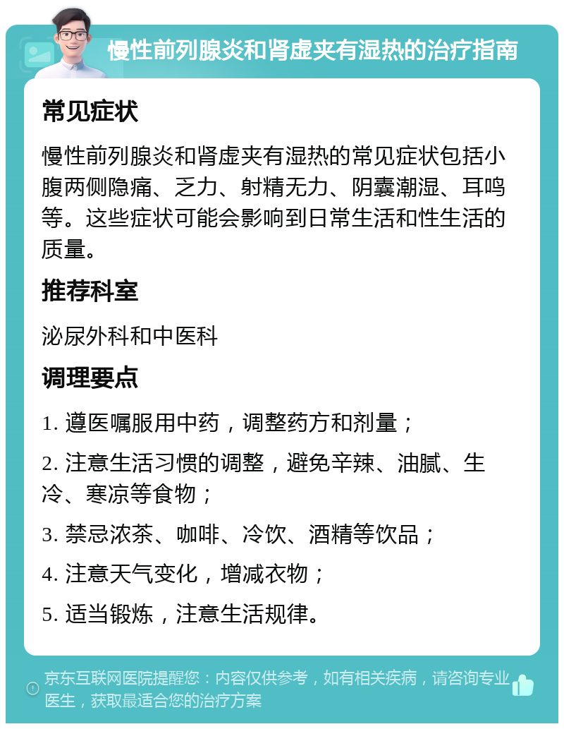 慢性前列腺炎和肾虚夹有湿热的治疗指南 常见症状 慢性前列腺炎和肾虚夹有湿热的常见症状包括小腹两侧隐痛、乏力、射精无力、阴囊潮湿、耳鸣等。这些症状可能会影响到日常生活和性生活的质量。 推荐科室 泌尿外科和中医科 调理要点 1. 遵医嘱服用中药，调整药方和剂量； 2. 注意生活习惯的调整，避免辛辣、油腻、生冷、寒凉等食物； 3. 禁忌浓茶、咖啡、冷饮、酒精等饮品； 4. 注意天气变化，增减衣物； 5. 适当锻炼，注意生活规律。