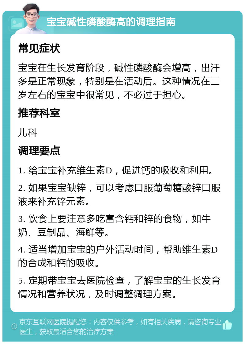 宝宝碱性磷酸酶高的调理指南 常见症状 宝宝在生长发育阶段，碱性磷酸酶会增高，出汗多是正常现象，特别是在活动后。这种情况在三岁左右的宝宝中很常见，不必过于担心。 推荐科室 儿科 调理要点 1. 给宝宝补充维生素D，促进钙的吸收和利用。 2. 如果宝宝缺锌，可以考虑口服葡萄糖酸锌口服液来补充锌元素。 3. 饮食上要注意多吃富含钙和锌的食物，如牛奶、豆制品、海鲜等。 4. 适当增加宝宝的户外活动时间，帮助维生素D的合成和钙的吸收。 5. 定期带宝宝去医院检查，了解宝宝的生长发育情况和营养状况，及时调整调理方案。