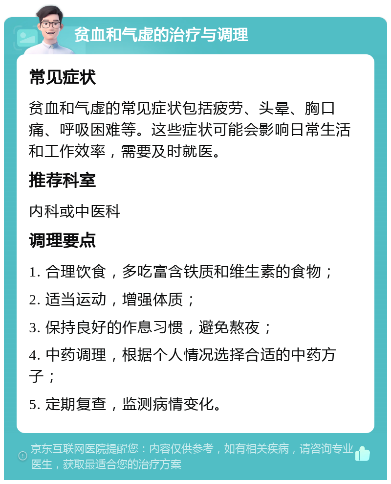 贫血和气虚的治疗与调理 常见症状 贫血和气虚的常见症状包括疲劳、头晕、胸口痛、呼吸困难等。这些症状可能会影响日常生活和工作效率，需要及时就医。 推荐科室 内科或中医科 调理要点 1. 合理饮食，多吃富含铁质和维生素的食物； 2. 适当运动，增强体质； 3. 保持良好的作息习惯，避免熬夜； 4. 中药调理，根据个人情况选择合适的中药方子； 5. 定期复查，监测病情变化。