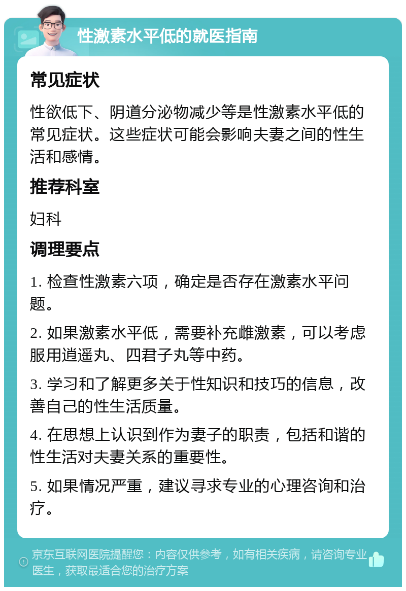 性激素水平低的就医指南 常见症状 性欲低下、阴道分泌物减少等是性激素水平低的常见症状。这些症状可能会影响夫妻之间的性生活和感情。 推荐科室 妇科 调理要点 1. 检查性激素六项，确定是否存在激素水平问题。 2. 如果激素水平低，需要补充雌激素，可以考虑服用逍遥丸、四君子丸等中药。 3. 学习和了解更多关于性知识和技巧的信息，改善自己的性生活质量。 4. 在思想上认识到作为妻子的职责，包括和谐的性生活对夫妻关系的重要性。 5. 如果情况严重，建议寻求专业的心理咨询和治疗。