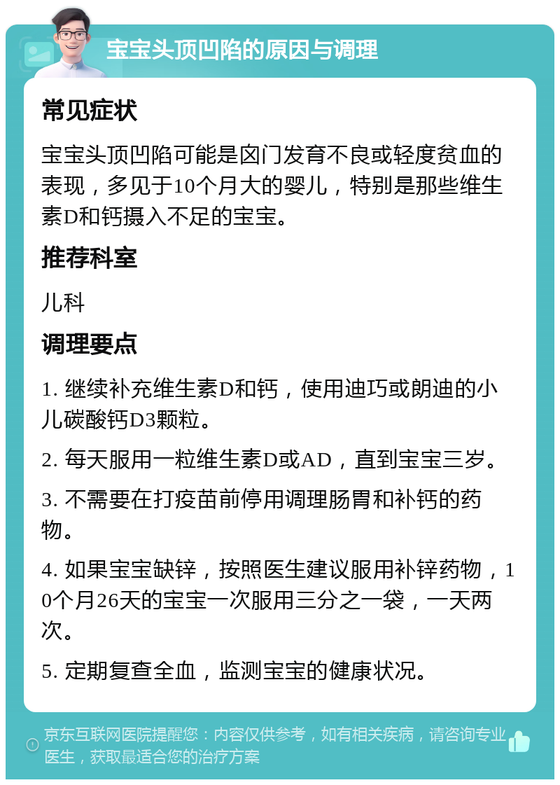 宝宝头顶凹陷的原因与调理 常见症状 宝宝头顶凹陷可能是囟门发育不良或轻度贫血的表现，多见于10个月大的婴儿，特别是那些维生素D和钙摄入不足的宝宝。 推荐科室 儿科 调理要点 1. 继续补充维生素D和钙，使用迪巧或朗迪的小儿碳酸钙D3颗粒。 2. 每天服用一粒维生素D或AD，直到宝宝三岁。 3. 不需要在打疫苗前停用调理肠胃和补钙的药物。 4. 如果宝宝缺锌，按照医生建议服用补锌药物，10个月26天的宝宝一次服用三分之一袋，一天两次。 5. 定期复查全血，监测宝宝的健康状况。