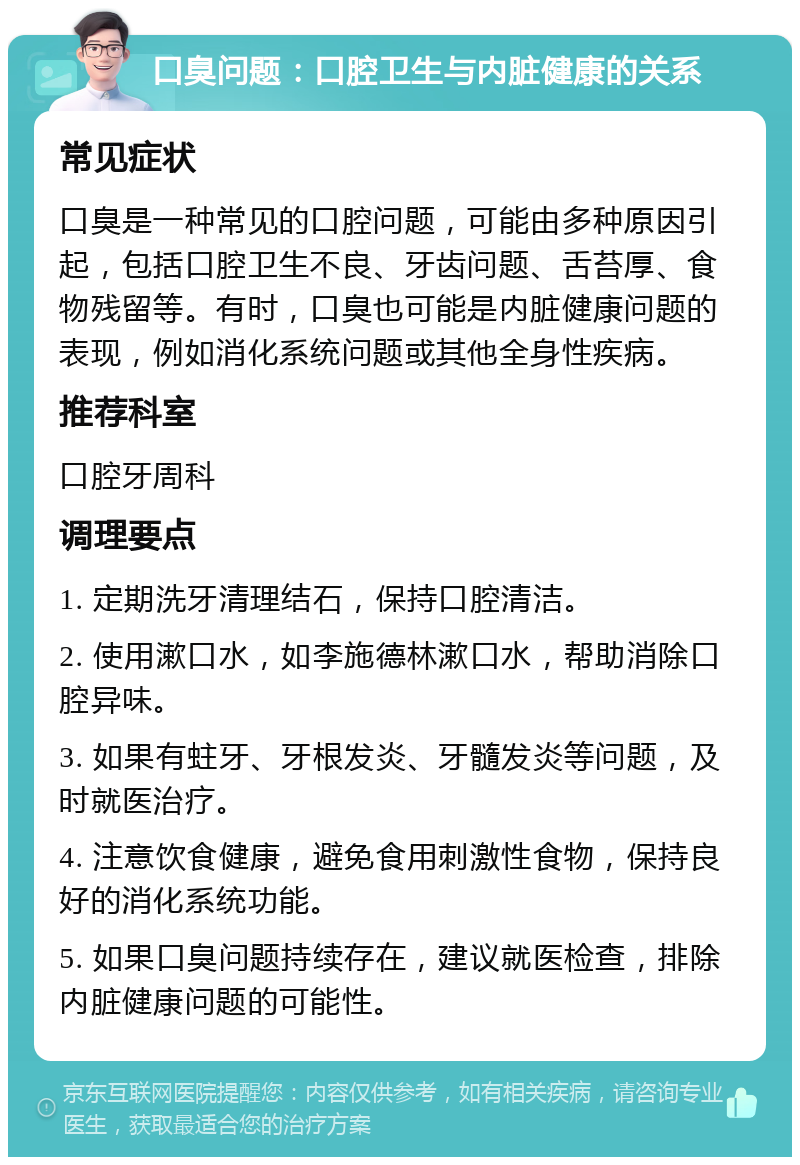 口臭问题：口腔卫生与内脏健康的关系 常见症状 口臭是一种常见的口腔问题，可能由多种原因引起，包括口腔卫生不良、牙齿问题、舌苔厚、食物残留等。有时，口臭也可能是内脏健康问题的表现，例如消化系统问题或其他全身性疾病。 推荐科室 口腔牙周科 调理要点 1. 定期洗牙清理结石，保持口腔清洁。 2. 使用漱口水，如李施德林漱口水，帮助消除口腔异味。 3. 如果有蛀牙、牙根发炎、牙髓发炎等问题，及时就医治疗。 4. 注意饮食健康，避免食用刺激性食物，保持良好的消化系统功能。 5. 如果口臭问题持续存在，建议就医检查，排除内脏健康问题的可能性。