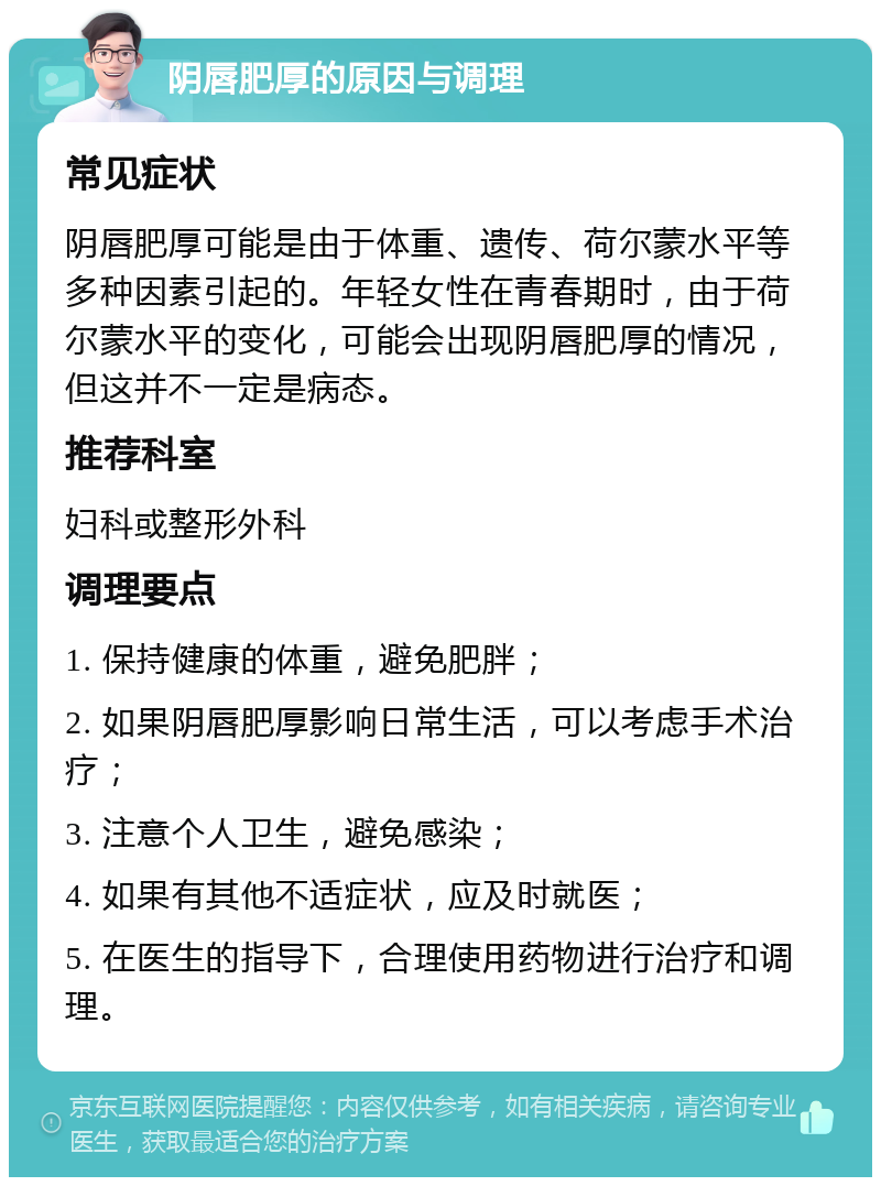 阴唇肥厚的原因与调理 常见症状 阴唇肥厚可能是由于体重、遗传、荷尔蒙水平等多种因素引起的。年轻女性在青春期时，由于荷尔蒙水平的变化，可能会出现阴唇肥厚的情况，但这并不一定是病态。 推荐科室 妇科或整形外科 调理要点 1. 保持健康的体重，避免肥胖； 2. 如果阴唇肥厚影响日常生活，可以考虑手术治疗； 3. 注意个人卫生，避免感染； 4. 如果有其他不适症状，应及时就医； 5. 在医生的指导下，合理使用药物进行治疗和调理。