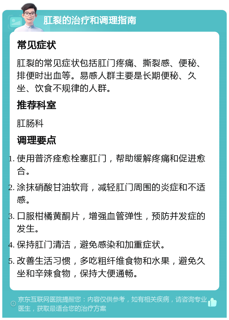 肛裂的治疗和调理指南 常见症状 肛裂的常见症状包括肛门疼痛、撕裂感、便秘、排便时出血等。易感人群主要是长期便秘、久坐、饮食不规律的人群。 推荐科室 肛肠科 调理要点 使用普济痊愈栓塞肛门，帮助缓解疼痛和促进愈合。 涂抹硝酸甘油软膏，减轻肛门周围的炎症和不适感。 口服柑橘黄酮片，增强血管弹性，预防并发症的发生。 保持肛门清洁，避免感染和加重症状。 改善生活习惯，多吃粗纤维食物和水果，避免久坐和辛辣食物，保持大便通畅。