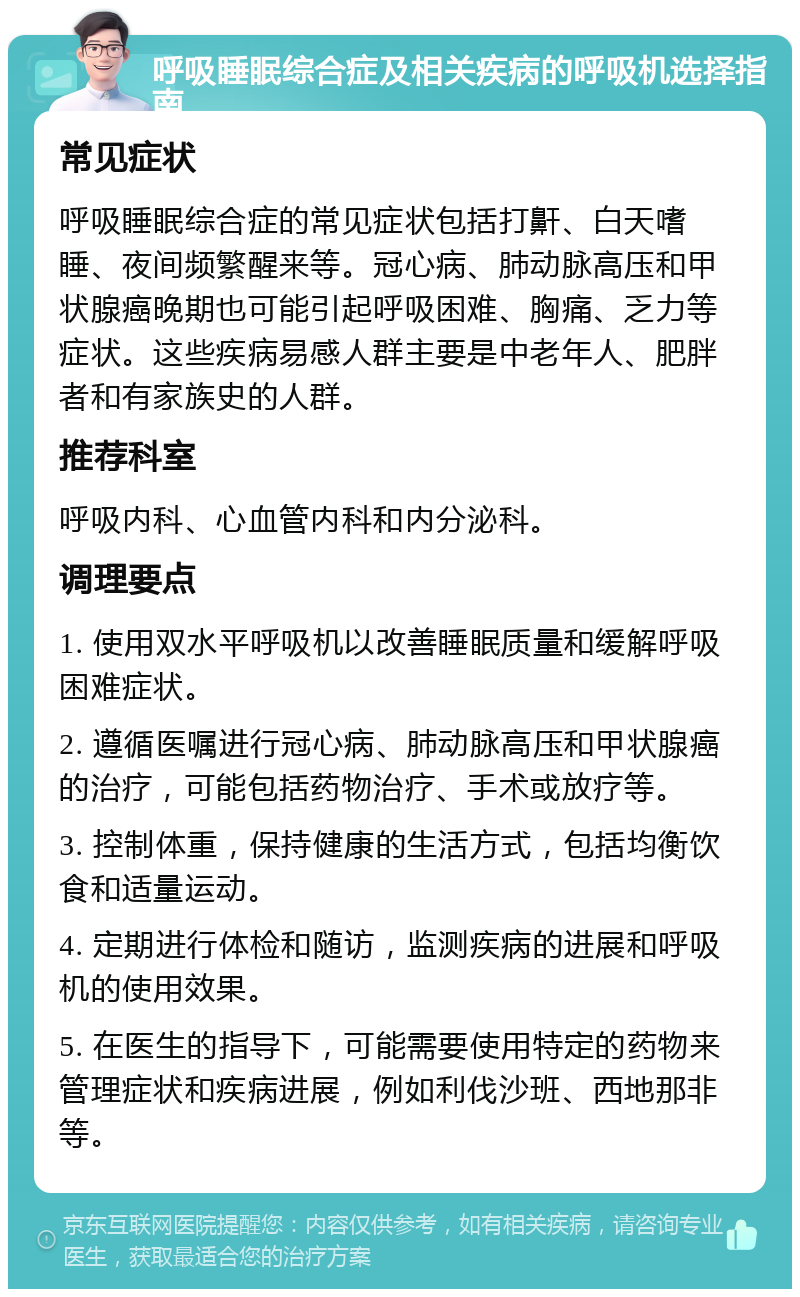 呼吸睡眠综合症及相关疾病的呼吸机选择指南 常见症状 呼吸睡眠综合症的常见症状包括打鼾、白天嗜睡、夜间频繁醒来等。冠心病、肺动脉高压和甲状腺癌晚期也可能引起呼吸困难、胸痛、乏力等症状。这些疾病易感人群主要是中老年人、肥胖者和有家族史的人群。 推荐科室 呼吸内科、心血管内科和内分泌科。 调理要点 1. 使用双水平呼吸机以改善睡眠质量和缓解呼吸困难症状。 2. 遵循医嘱进行冠心病、肺动脉高压和甲状腺癌的治疗，可能包括药物治疗、手术或放疗等。 3. 控制体重，保持健康的生活方式，包括均衡饮食和适量运动。 4. 定期进行体检和随访，监测疾病的进展和呼吸机的使用效果。 5. 在医生的指导下，可能需要使用特定的药物来管理症状和疾病进展，例如利伐沙班、西地那非等。